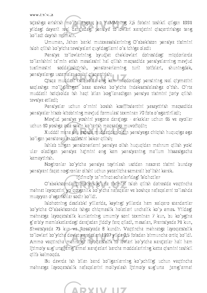 www.arxiv.uz tejashga erishish mo`ljallangan, bu YaMMning 7,5 foizini tashkil qilgan 1991 yildagi deyarli real darajadagi pensiya to`lovlari xarajatini qisqartirishga teng bo`ladi deyish mumkin. Umuman, Jahon banki mutaxassislarining O`zbekiston pensiya tizimini isloh qilish bo`yicha tavsiyalari quyidagilarni o`z ichiga oladi: Pensiya to`lovlarining byudjet cheklovlari doirasidagi miqdorlarda to`lanishini ta`min etish masalasini hal qilish maqsadida pensiyalarning mavjud tuzilmasini soddalashtirish, pensionerlarning turli toifalari, shuningdek, pensiyalarga ustamalar sonini qisqartirish; Qisqa muddatli istiqbolda eng kam miqdordagi pensining real qiymatini saqlashga mo`ljallangan baza stavka bo`yicha indeksatsialashga o`tish. O`rta muddatli istiqbolda ish haqi bilan bog`lanadigan pensiya tizimini joriy qilish tavsiya etiladi; Pensiyalar uchun o`rnini bosish koeffitsientini pasaytirish maqsadida pensiyalar hisob-kitobining mavjud formulasi taxminan 70 foiz o`zgartiriladi; Mavjud pensiya yoshini yagona darajaga - erkaklar uchun 65 va ayollar uchun 60 yoshga asta-sekin ko`tarish maqsadga muvofiqdir; Xudddi mana shu asosda muddatidan oldin pensiyaga chiqish huquqiga ega bo`lgan pensionerlar toifasini bekor qilish; Ishlab turgan pensionerlarni pensiya olish huquqidan mahrum qilish yoki ular oladigan pensiya hajmini eng kam pensiyaning ma`lum hissasigacha kamaytirish. Nogironlar bo`yicha pensiya tayinlash ustidan nazorat tizimi bunday pensiyani faqat nogironlar olishi uchun yetarlicha samarali bo`lishi kerak. Ijtimoiy ta`minot sohalaridagi islohotlar O`zbekistonda ijtimoiy sug`urta tizimini isloh qilish doirasida vaqtincha mehnat layoqatini yo`qotganlik bo`yicha nafaqalar va boshqa nafaqalarni to`lashda muayyan o`zgarishlar sodir bo`ldi. Islohotning dastlabki yillarida, keyingi yillarda ham xalqaro standartlar bo`yicha O`zbekistonda ishga chiqmaslik holatlari unchalik ko`p emas. Yildagi mehnatga layoqatsizlik kunlarining umumiy soni taxminan 7 kun, bu ko`pgina g`arbiy mamlakatlardagi darajadan jiddiy farq qiladi, masalan, Frantsiyada 21 kun, Shvetsiyada 23 kun va Rossiyada 8 kundir. Vaqtincha mehnatga layoqatsizlik to`lovlari bo`yicha davlat xarajatlari 1992 yilda 0,5 foizdan birmuncha ortiq bo`ldi. Ammo vaqtincha mehnatga layoqatsizlik to`lovlari bo`yicha xarajatlar hali ham Ijtimoiy sug`urta jamg`armai xarajatlari barcha moddalarining katta qismini tashkil qilib kelmoqda. Bu davrda ish bilan band bo`lganlarning ko`pchiligi uchun vaqtincha mehnatga layoqatsizlik nafaqalarini moliyalash Ijtimoiy sug`urta jamg`armai 