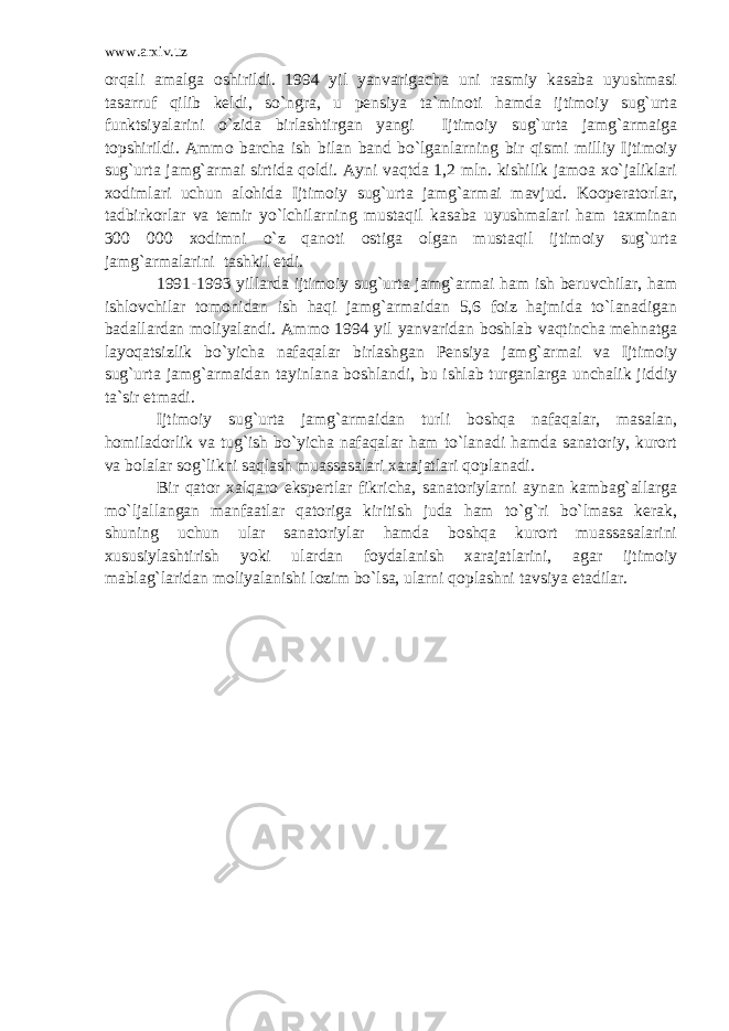 www.arxiv.uz orqali amalga oshirildi. 1994 yil yanvarigacha uni rasmiy kasaba uyushmasi tasarruf qilib keldi, so`ngra, u pensiya ta`minoti hamda ijtimoiy sug`urta funktsiyalarini o`zida birlashtirgan yangi Ijtimoiy sug`urta jamg`armaiga topshirildi. Ammo barcha ish bilan band bo`lganlarning bir qismi milliy Ijtimoiy sug`urta jamg`armai sirtida qoldi. Ayni vaqtda 1,2 mln. kishilik jamoa xo`jaliklari xodimlari uchun alohida Ijtimoiy sug`urta jamg`armai mavjud. Kooperatorlar, tadbirkorlar va temir yo`lchilarning mustaqil kasaba uyushmalari ham taxminan 300 000 xodimni o`z qanoti ostiga olgan mustaqil ijtimoiy sug`urta jamg`armalarini tashkil etdi. 1991-1993 yillarda ijtimoiy sug`urta jamg`armai ham ish beruvchilar, ham ishlovchilar tomonidan ish haqi jamg`armaidan 5,6 foiz hajmida to`lanadigan badallardan moliyalandi. Ammo 1994 yil yanvaridan boshlab vaqtincha mehnatga layoqatsizlik bo`yicha nafaqalar birlashgan Pensiya jamg`armai va Ijtimoiy sug`urta jamg`armaidan tayinlana boshlandi, bu ishlab turganlarga unchalik jiddiy ta`sir etmadi. Ijtimoiy sug`urta jamg`armaidan turli boshqa nafaqalar, masalan, homiladorlik va tug`ish bo`yicha nafaqalar ham to`lanadi hamda sanatoriy, kurort va bolalar sog`likni saqlash muassasalari xarajatlari qoplanadi. Bir qator xalqaro ekspertlar fikricha, sanatoriylarni aynan kambag`allarga mo`ljallangan manfaatlar qatoriga kiritish juda ham to`g`ri bo`lmasa kerak, shuning uchun ular sanatoriylar hamda boshqa kurort muassasalarini xususiylashtirish yoki ulardan foydalanish xarajatlarini, agar ijtimoiy mablag`laridan moliyalanishi lozim bo`lsa, ularni qoplashni tavsiya etadilar. 