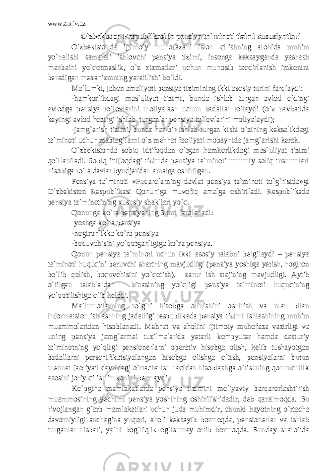 www.arxiv.uz O`zbekiston Respublikasida pensiya ta`minoti tizimi xususiyatlari O`zbekistonda ijtimoiy muhofazani isloh qilishning alohida muhim yo`nalishi samarali ishlovchi pensiya tizimi, insonga keksayganda yashash manbaini yo`qotmaslik, o`z xizmatlari uchun munosib taqdirlanish imkonini beradigan mexanizmning yaratilishi bo`ldi. Ma`lumki, jahon amaliyoti pensiya tizimining ikki asosiy turini farqlaydi: -hamkorlikdagi mas`uliyat tizimi, bunda ishlab turgan avlod oldingi avlodga pensiya to`lovlarini moliyalash uchun badallar to`laydi (o`z navbatida keyingi avlod hozirgi ishlab turganlar pensiya to`lovlarini moliyalaydi); -jamg`arish tizimi, bunda har bir ishlab turgan kishi o`zining keksalikdagi ta`minoti uchun mablag`larni o`z mehnat faoliyati mobaynida jamg`arishi kerak. O`zbekistonda sobiq idtifoqdan o`tgan hamkorlikdagi mas`uliyat tizimi qo`llaniladi. Sobiq ittifoqdagi tizimda pensiya ta`minoti umumiy soliq tushumlari hisobiga to`la davlat byudjetidan amalga oshirilgan. Pensiya ta`minoti «Fuqarolarning davlat pensiya ta`minoti to`g`risida»gi O`zbekiston Respublikasi Qonuniga muvofiq amalga oshiriladi. Respublikada pensiya ta`minotining xususiy shakllari yo`q. Qonunga ko`ra pensiyaning 3 turi farqlanadi: -yoshga ko`ra pensiya -nogironlikka ko`ra pensiya -boquvchisini yo`qotganligiga ko`ra pensiya. Qonun pensiya ta`minoti uchun ikki asosiy talabni belgilaydi – pensiya ta`minoti huquqini beruvchi shartning mavjudligi (pensiya yoshiga yetish, nogiron bo`lib qolish, boquvchisini yo`qotish), zarur ish stajining mavjudligi. Aytib o`tilgan talablardan bittasining yo`qligi pensiya ta`minoti huquqining yo`qotilishiga olib keladi. Ma`lumotlarning to`g`ri hisobga olinishini oshirish va ular bilan informatsion ishlashning jadalligi respublikada pensiya tizimi ishlashining muhim muammolaridan hisoblanadi. Mehnat va aholini ijtimoiy muhofaza vazirligi va uning pensiya jamg`armai tuzilmalarida yetarli kompyuter hamda dasturiy ta`minotning yo`qligi pensionerlarni operativ hisobga olish, kelib tushayotgan badallarni personifikatsiyalangan hisobga olishga o`tish, pensiyalarni butun mehnat faoliyati davridagi o`rtacha ish haqidan hisoblashga o`tishning qonunchilik asosini joriy qilish imkonini bermaydi. Ko`pgina mamlakatlarda pensiya tizimini moliyaviy barqarorlashtirish muammosining yechimi pensiya yoshining oshirilishidadir, deb qaralmoqda. Bu rivojlangan g`arb mamlakatlari uchun juda muhimdir, chunki hayotning o`rtacha davomiyligi anchagina yuqori, aholi keksayib bormoqda, pensionerlar va ishlab turganlar nisbati, ya`ni bog`liqlik og`ishmay ortib bormoqda. Bunday sharoitda 