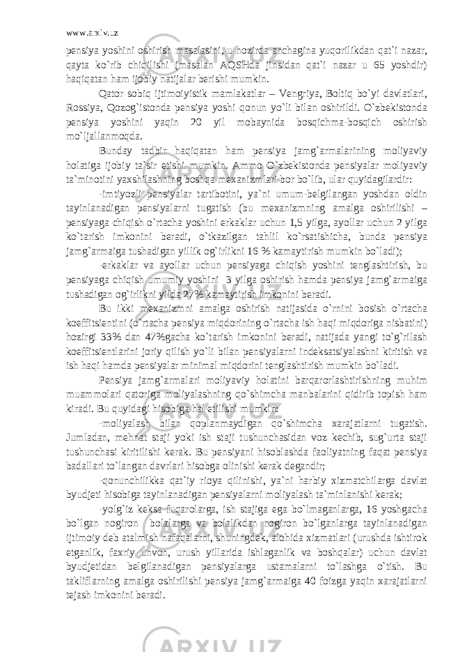 www.arxiv.uz pensiya yoshini oshirish masalasini, u hozirda anchagina yuqorilikdan qat`i nazar, qayta ko`rib chiqilishi (masalan AQSHda jinsidan qat`i nazar u 65 yoshdir) haqiqatan ham ijobiy natijalar berishi mumkin. Qator sobiq ijtimoiyistik mamlakatlar – Vengriya, Boltiq bo`yi davlatlari, Rossiya, Qozog`istonda pensiya yoshi qonun yo`li bilan oshirildi. O`zbekistonda pensiya yoshini yaqin 20 yil mobaynida bosqichma-bosqich oshirish mo`ljallanmoqda. Bunday tadbir haqiqatan ham pensiya jamg`armalarining moliyaviy holatiga ijobiy ta`sir etishi mumkin. Ammo O`zbekistonda pensiyalar moliyaviy ta`minotini yaxshilashning boshqa mexanizmlari bor bo`lib, ular quyidagilardir: -imtiyozli pensiyalar tartibotini, ya`ni umum-belgilangan yoshdan oldin tayinlanadigan pensiyalarni tugatish (bu mexanizmning amalga oshirilishi – pensiyaga chiqish o`rtacha yoshini erkaklar uchun 1,5 yilga, ayollar uchun 2 yilga ko`tarish imkonini beradi, o`tkazilgan tahlil ko`rsatishicha, bunda pensiya jamg`armaiga tushadigan yillik og`irlikni 16 % kamaytirish mumkin bo`ladi); -erkaklar va ayollar uchun pensiyaga chiqish yoshini tenglashtirish, bu pensiyaga chiqish umumiy yoshini 3 yilga oshirish hamda pensiya jamg`armaiga tushadigan og`irlikni yilda 27% kamaytirish imkonini beradi. Bu ikki mexanizmni amalga oshirish natijasida o`rnini bosish o`rtacha koeffitsientini (o`rtacha pensiya miqdorining o`rtacha ish haqi miqdoriga nisbatini) hozirgi 33% dan 47%gacha ko`tarish imkonini beradi, natijada yangi to`g`rilash koeffitsientlarini joriy qilish yo`li bilan pensiyalarni indeksatsiyalashni kiritish va ish haqi hamda pensiyalar minimal miqdorini tenglashtirish mumkin bo`ladi. Pensiya jamg`armalari moliyaviy holatini barqarorlashtirishning muhim muammolari qatoriga moliyalashning qo`shimcha manbalarini qidirib topish ham kiradi. Bu quyidagi hisobiga hal etilishi mumkin: -moliyalash bilan qoplanmaydigan qo`shimcha xarajatlarni tugatish. Jumladan, mehnat staji yoki ish staji tushunchasidan voz kechib, sug`urta staji tushunchasi kiritilishi kerak. Bu pensiyani hisoblashda faoliyatning faqat pensiya badallari to`langan davrlari hisobga olinishi kerak degandir; -qonunchilikka qat`iy rioya qilinishi, ya`ni harbiy xizmatchilarga davlat byudjeti hisobiga tayinlanadigan pensiyalarni moliyalash ta`minlanishi kerak; -yolg`iz keksa fuqarolarga, ish stajiga ega bo`lmaganlarga, 16 yoshgacha bo`lgan nogiron bolalarga va bolalikdan nogiron bo`lganlarga tayinlanadigan ijtimoiy deb atalmish nafaqalarni, shuningdek, alohida xizmatlari (urushda ishtirok etganlik, faxriy unvon, urush yillarida ishlaganlik va boshqalar) uchun davlat byudjetidan belgilanadigan pensiyalarga ustamalarni to`lashga o`tish. Bu takliflarning amalga oshirilishi pensiya jamg`armaiga 40 foizga yaqin xarajatlarni tejash imkonini beradi. 