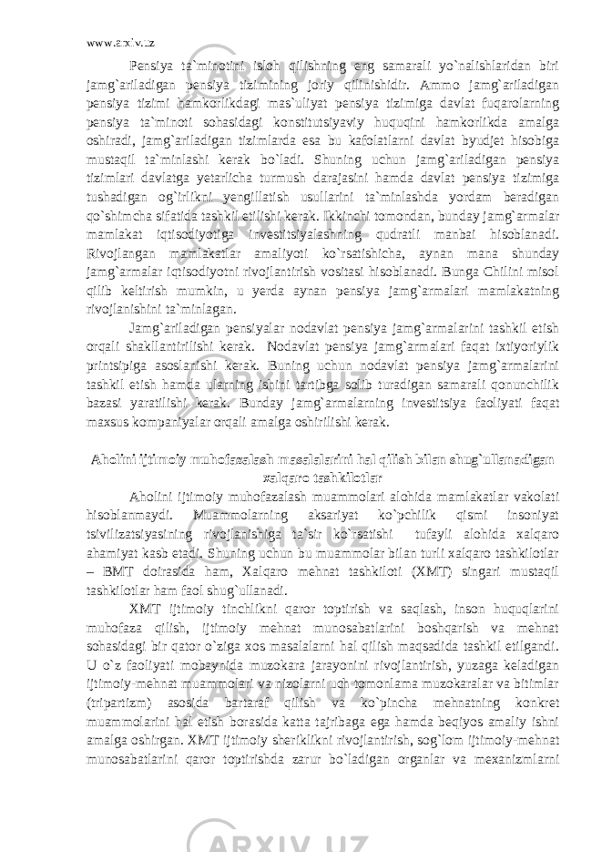 www.arxiv.uz Pensiya ta`minotini isloh qilishning eng samarali yo`nalishlaridan biri jamg`ariladigan pensiya tizimining joriy qilinishidir. Ammo jamg`ariladigan pensiya tizimi hamkorlikdagi mas`uliyat pensiya tizimiga davlat fuqarolarning pensiya ta`minoti sohasidagi konstitutsiyaviy huquqini hamkorlikda amalga oshiradi, jamg`ariladigan tizimlarda esa bu kafolatlarni davlat byudjet hisobiga mustaqil ta`minlashi kerak bo`ladi. Shuning uchun jamg`ariladigan pensiya tizimlari davlatga yetarlicha turmush darajasini hamda davlat pensiya tizimiga tushadigan og`irlikni yengillatish usullarini ta`minlashda yordam beradigan qo`shimcha sifatida tashkil etilishi kerak. Ikkinchi tomondan, bunday jamg`armalar mamlakat iqtisodiyotiga investitsiyalashning qudratli manbai hisoblanadi. Rivojlangan mamlakatlar amaliyoti ko`rsatishicha, aynan mana shunday jamg`armalar iqtisodiyotni rivojlantirish vositasi hisoblanadi. Bunga Chilini misol qilib keltirish mumkin, u yerda aynan pensiya jamg`armalari mamlakatning rivojlanishini ta`minlagan. Jamg`ariladigan pensiyalar nodavlat pensiya jamg`armalarini tashkil etish orqali shakllantirilishi kerak. Nodavlat pensiya jamg`armalari faqat ixtiyoriylik printsipiga asoslanishi kerak. Buning uchun nodavlat pensiya jamg`armalarini tashkil etish hamda ularning ishini tartibga solib turadigan samarali qonunchilik bazasi yaratilishi kerak. Bunday jamg`armalarning investitsiya faoliyati faqat maxsus kompaniyalar orqali amalga oshirilishi kerak. Aholini ijtimoiy muhofazalash masalalarini hal qilish bilan shug`ullanadigan xalqaro tashkilotlar Aholini ijtimoiy muhofazalash muammolari alohida mamlakatlar vakolati hisoblanmaydi. Muammolarning aksariyat ko`pchilik qismi insoniyat tsivilizatsiyasining rivojlanishiga ta`sir ko`rsatishi tufayli alohida xalqaro ahamiyat kasb etadi. Shuning uchun bu muammolar bilan turli xalqaro tashkilotlar – BMT doirasida ham, Xalqaro mehnat tashkiloti (XMT) singari mustaqil tashkilotlar ham faol shug`ullanadi. XMT ijtimoiy tinchlikni qaror toptirish va saqlash, inson huquqlarini muhofaza qilish, ijtimoiy mehnat munosabatlarini boshqarish va mehnat sohasidagi bir qator o`ziga xos masalalarni hal qilish maqsadida tashkil etilgandi. U o`z faoliyati mobaynida muzokara jarayonini rivojlantirish, yuzaga keladigan ijtimoiy-mehnat muammolari va nizolarni uch tomonlama muzokaralar va bitimlar (tripartizm) asosida bartaraf qilish va ko`pincha mehnatning konkret muammolarini hal etish borasida katta tajribaga ega hamda beqiyos amaliy ishni amalga oshirgan. XMT ijtimoiy sheriklikni rivojlantirish, sog`lom ijtimoiy-mehnat munosabatlarini qaror toptirishda zarur bo`ladigan organlar va mexanizmlarni 