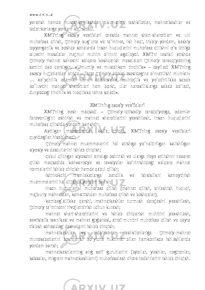 www.arxiv.uz yaratish hamda mustahkamlashda hukumatlar, tashkilotlar, mehnatkashlar va tadbirkorlarga yordam ko`rsatadi. XMTning asosiy vazifalari orasida mehnat shart-sharoitlari va uni muhofaza qilish, ijtimoiy sug`urta va ta`minot, ish haqi, tibbiy yordam, kasbiy tayyorgarlik va boshqa sohalarda inson huquqlarini muhofaza qilishni o`z ichiga oluvchi masalalar majmui muhim o`rinni egallaydi. XMTni tashkil etishda ijtimoiy-mehnat sohasini xalqaro boshqarish masalalari ijtimoiy taraqqiyotning zamini deb qaralgan. «Umumiy va mustahkam tinchlik» – deyiladi XMTning asosiy hujjatlardan birida – faqat ijtimoiy adolat asosidagina o`rnatilishi mumkin: … ko`pchilik odamlar uchun adolatsizlik, muhtojlik va yo`qchilikka sabab bo`luvchi mehnat sharoitlari ham borki, ular noroziliklarga sabab bo`ladi, dunyodagi tinchlik va inoqlikka rahna soladi». XMTning asosiy vazifalari XMTning bosh maqsadi – ijtimoiy-iqtisodiy taraqqiyotga, odamlar farovonligini oshirish va mehnat sharoitlarini yaxshilash, inson huquqlarini muhofaza qilishda yordam berishdir. Aytilgan maqsadlardan kelib chiqib, XMTning asosiy vazifalari quyidagilar hisoblanadi: -ijtimoiy-mehnat muammolarini hal etishga yo`naltirilgan kelishilgan siyosiy va dasturlarini ishlab chiqish; -qabul qilingan siyosatni amalga oshirish va ularga rioya etilishini nazorat qilish maqsadida konventsiya va tavsiyalar ko`rinishidagi xalqaro mehnat normalarini ishlab chiqish hamda qabul qilish; -ishtirokchi mamlakatlarga bandlik va ishsizlikni kamaytirish muammolarini hal qilishda yordam berish; -inson huquqlarini muhofaza qilish (mehnat qilish, birlashish huquqi, majburiy mehnatdan, kamsitishdan muhofaza qilish va boshqalar); -kambag`allikka qarshi, mehnatkashlar turmush darajasini yaxshilash, ijtimoiy ta`minotni rivojlantirish uchun kurash; -mehnat shart-sharoitlarini va ishlab chiqarish muhitini yaxshilash, xavfsizlik texnikasi va mehnat gigienasi, atrof-muhitni muhofaza qilish va qayta tiklash sohasidagi dasturlarni ishlab chiqish; -mehnatkashlar va tadbirkorlar tashkilotlariga ijtimoiy-mehnat munosabatlarini boshqarish bo`yicha hukumat bilan hamkorlikda ishlashlarida yordam berish; -mehnatkashlarning eng zaif guruhlarini (ayollar, yoshlar, nogironlar, keksalar, migrant-mehnatkashlarni) muhofazalash chora-tadbirlarini ishlab chiqish. 