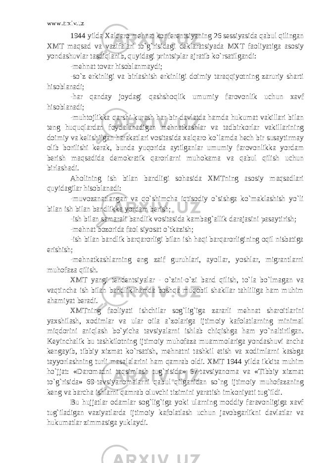 www.arxiv.uz 1944 yilda Xalqaro mehnat konferentsiyaning 26 sessiyasida qabul qilingan XMT maqsad va vazifalari to`g`risidagi deklaratsiyada MXT faoliyatiga asosiy yondashuvlar tasdiqlanib, quyidagi printsiplar ajratib ko`rsatilgandi: -mehnat tovar hisoblanmaydi; -so`z erkinligi va birlashish erkinligi doimiy taraqqiyotning zaruriy sharti hisoblanadi; -har qanday joydagi qashshoqlik umumiy farovonlik uchun xavf hisoblanadi; -muhtojlikka qarshi kurash har bir davlatda hamda hukumat vakillari bilan teng huquqlardan foydalanadigan mehnatkashlar va tadbirkorlar vakillarining doimiy va kelishilgan harakatlari vositasida xalqaro ko`lamda hech bir susaytirmay olib borilishi kerak, bunda yuqorida aytilganlar umumiy farovonlikka yordam berish maqsadida demokratik qarorlarni muhokama va qabul qilish uchun birlashadi. Aholining ish bilan bandligi sohasida XMTning asosiy maqsadlari quyidagilar hisoblanadi: -muvozanatlangan va qo`shimcha iqtisodiy o`sishga ko`maklashish yo`li bilan ish bilan bandlikka yordam berish; -ish bilan samarali bandlik vositasida kambag`allik darajasini pasaytirish; -mehnat bozorida faol siyosat o`tkazish; -ish bilan bandlik barqarorligi bilan ish haqi barqarorligining oqil nisbatiga erishish; -mehnatkashlarning eng zaif guruhlari, ayollar, yoshlar, migrantlarni muhofaza qilish. XMT yangi tendentsiyalar - o`zini-o`zi band qilish, to`la bo`lmagan va vaqtincha ish bilan bandlik hamda boshqa muqobil shakllar tahliliga ham muhim ahamiyat beradi. XMTning faoliyati ishchilar sog`lig`iga zararli mehnat sharoitlarini yaxshilash, xodimlar va ular oila a`zolariga ijtimoiy kafolatlarning minimal miqdorini aniqlash bo`yicha tavsiyalarni ishlab chiqishga ham yo`naltirilgan. Keyinchalik bu tashkilotning ijtimoiy muhofaza muammolariga yondashuvi ancha kengayib, tibbiy xizmat ko`rsatish, mehnatni tashkil etish va xodimlarni kasbga tayyorlashning turli masalalarini ham qamrab oldi. XMT 1944 yilda ikkita muhim ho`jjat: «Daromadni taqsimlash tug`risida» 67-tavsiyanoma va «Tibbiy xizmat to`g`risida» 69-tavsiyanomalarni qabul qilganidan so`ng ijtimoiy muhofazaning keng va barcha ishlarni qamrab oluvchi tizimini yaratish imkoniyati tug`ildi. Bu hujjatlar odamlar sog`lig`iga yoki ularning moddiy faravonligiga xavf tug`iladigan vaziyatlarda ijtimoiy kafolatlash uchun javobgarlikni davlatlar va hukumatlar zimmasiga yuklaydi. 