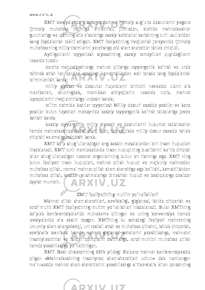 www.arxiv.uz XMT tavsiyalarida o`zaro yordam va ijtimoiy sug`urta dasturlarini yagona ijtimoiy muhofaza tizimiga biriktirish, jumladan, alohida mehnatkashlar guruhlariga va ularning oila a`zolariga asosiy kafolatlar berishning turli usullaridan keng foydalanish taklif etilgan. XMT faolyatining rivojlanish jarayonida ijtimoiy muhofazaning milliy tizimlarini yaratishga oid shart-sharoitlar ishlab chiqildi. Aytilganlarni tayyorlash siyosatining asosiy tamoyillari quyidagilarni nazarda tutadi: -barcha mehnatkashlarga mehnat qilishga tayyorgarlik ko`rish va unda ishtirok etish har qanday asosdagi kamsitishlardan xoli tarzda teng foydalanish ta`minlanishi kerak; -milliy siyosat va dasturlar fuqarolarni birinchi navbatda ularni o`z manfaatlari, shuningdek, mamlakat ehtiyojlarini nazarda tutib, mehnat layoqatlarini rivojlantirishga undashi kerak; -ta`lim tizimida kadrlar tayyorlash Milliy dasturi asosida yoshlar va katta yoshlar butun hayotlari mobaynida kasbiy tayyorgarlik ko`rish talablariga javob berishi kerak; -kasbiy tayyorgarlik milliy siyosati va dasturlarini hukumat tadbirkorlar hamda mehnatkashlar tashkilotlari bilan hamkorlikda milliy dastur asosida ishlab chiqishi va amalga oshirishi kerak. XMT ko`p shug`ullanadigan eng keskin masalalardan biri inson huquqlari hisoblanadi. XMT turli mamlakatlarda inson huquqining buzilishini ko`rib chiqish bilan shug`ullanadigan nazorat organlarining butun bir tizimiga ega. XMT ning butun faoliyati inson huquqlari, mehnat qilish huquqi va majburiy mehnatdan muhofaza qilish, normal mehnat qilish shart-sharoitiga ega bo`lishi, kamsitilishdan muhofaza qilish, kasaba uyushmalariga birlashish huquqi va boshqalarga daxldor deyish mumkin. XMT faoliyatining muhim yo`nalishlari Mehnat qilish shart-sharoitlari, xavfsizligi, gigienasi, ishlab chiqarish va atrof-muhit XMT faoliyatining muhim yo`nalishlari hisoblanadi. Bular XMTning ko`plab konferentsiyalarida muhokama qilingan va uning konventsiya hamda tavsiyalarida o`z aksini topgan. XMTning bu sohadagi faoliyati mehnatning umumiy shart-sharoitlarini, uni tashkil etish va muhofaza qilishni, ishlab chiqarish, xavfsizlik texnikasi hamda mehnat gigienasi sohalarini yaxshilashga, mehnatni insoniylashtirish va ishdan qoniqishni oshirishga, atrof-muhitni muhofaza qilish hamda yaxshilashga yo`naltirilgan. XMT Bosh direktorining 1975 yildagi Xalqaro mehnat konferentsiyasida qilgan «Mehnatkashning insoniyroq shart-sharoitlari uchun» deb nomlangan ma`ruzasida mehnat shart-sharoitlarini yaxshilashga e`tiborsizlik bilan qarashning 