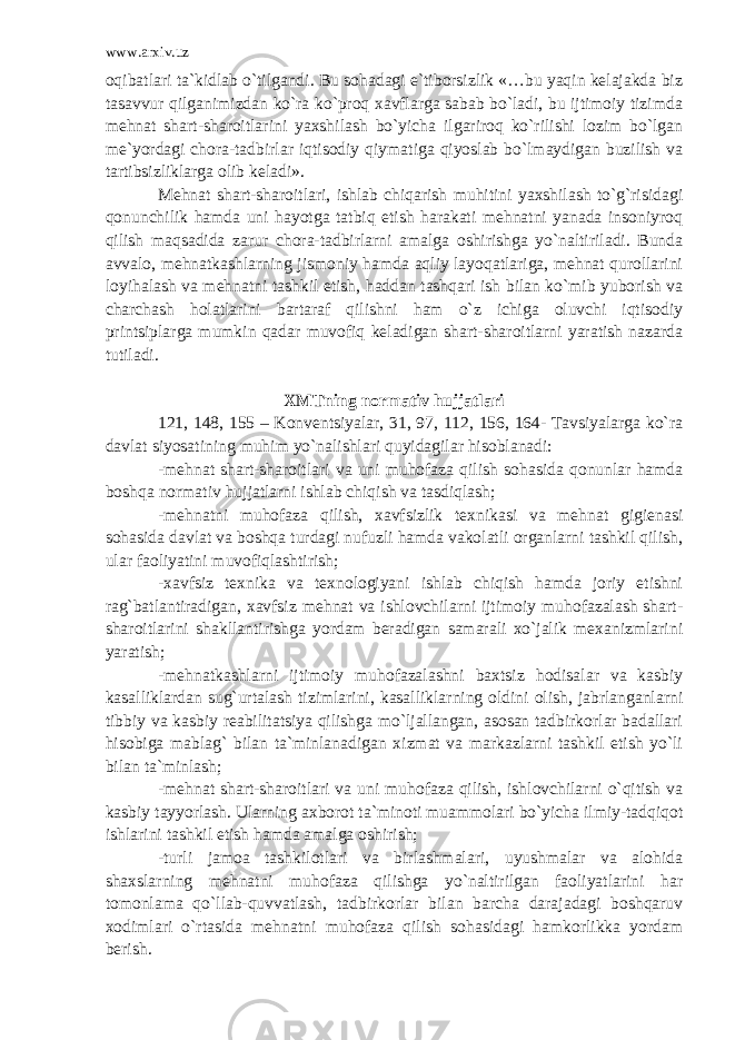 www.arxiv.uz oqibatlari ta`kidlab o`tilgandi. Bu sohadagi e`tiborsizlik «…bu yaqin kelajakda biz tasavvur qilganimizdan ko`ra ko`proq xavflarga sabab bo`ladi, bu ijtimoiy tizimda mehnat shart-sharoitlarini yaxshilash bo`yicha ilgariroq ko`rilishi lozim bo`lgan me`yordagi chora-tadbirlar iqtisodiy qiymatiga qiyoslab bo`lmaydigan buzilish va tartibsizliklarga olib keladi». Mehnat shart-sharoitlari, ishlab chiqarish muhitini yaxshilash to`g`risidagi qonunchilik hamda uni hayotga tatbiq etish harakati mehnatni yanada insoniyroq qilish maqsadida zarur chora-tadbirlarni amalga oshirishga yo`naltiriladi. Bunda avvalo, mehnatkashlarning jismoniy hamda aqliy layoqatlariga, mehnat qurollarini loyihalash va mehnatni tashkil etish, haddan tashqari ish bilan ko`mib yuborish va charchash holatlarini bartaraf qilishni ham o`z ichiga oluvchi iqtisodiy printsiplarga mumkin qadar muvofiq keladigan shart-sharoitlarni yaratish nazarda tutiladi. XMTning normativ hujjatlari 121, 148, 155 – Konventsiyalar, 31, 97, 112, 156, 164- Tavsiyalarga ko`ra davlat siyosatining muhim yo`nalishlari quyidagilar hisoblanadi: -mehnat shart-sharoitlari va uni muhofaza qilish sohasida qonunlar hamda boshqa normativ hujjatlarni ishlab chiqish va tasdiqlash; -mehnatni muhofaza qilish, xavfsizlik texnikasi va mehnat gigienasi sohasida davlat va boshqa turdagi nufuzli hamda vakolatli organlarni tashkil qilish, ular faoliyatini muvofiqlashtirish; -xavfsiz texnika va texnologiyani ishlab chiqish hamda joriy etishni rag`batlantiradigan, xavfsiz mehnat va ishlovchilarni ijtimoiy muhofazalash shart- sharoitlarini shakllantirishga yordam beradigan samarali xo`jalik mexanizmlarini yaratish; -mehnatkashlarni ijtimoiy muhofazalashni baxtsiz hodisalar va kasbiy kasalliklardan sug`urtalash tizimlarini, kasalliklarning oldini olish, jabrlanganlarni tibbiy va kasbiy reabilitatsiya qilishga mo`ljallangan, asosan tadbirkorlar badallari hisobiga mablag` bilan ta`minlanadigan xizmat va markazlarni tashkil etish yo`li bilan ta`minlash; -mehnat shart-sharoitlari va uni muhofaza qilish, ishlovchilarni o`qitish va kasbiy tayyorlash. Ularning axborot ta`minoti muammolari bo`yicha ilmiy-tadqiqot ishlarini tashkil etish hamda amalga oshirish; -turli jamoa tashkilotlari va birlashmalari, uyushmalar va alohida shaxslarning mehnatni muhofaza qilishga yo`naltirilgan faoliyatlarini har tomonlama qo`llab-quvvatlash, tadbirkorlar bilan barcha darajadagi boshqaruv xodimlari o`rtasida mehnatni muhofaza qilish sohasidagi hamkorlikka yordam berish. 