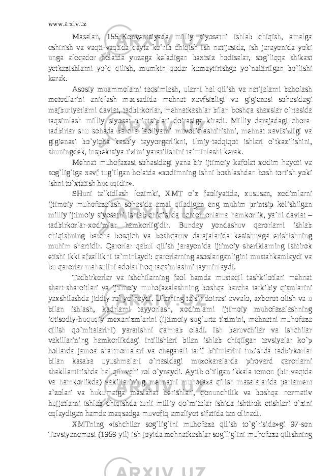 www.arxiv.uz Masalan, 155-Konventsiyada milliy siyosatni ishlab chiqish, amalga oshirish va vaqti-vaqtida qayta ko`rib chiqish ish natijasida, ish jarayonida yoki unga aloqador holatda yuzaga keladigan baxtsiz hodisalar, sog`liqqa shikast yetkazishlarni yo`q qilish, mumkin qadar kamaytirishga yo`naltirilgan bo`lishi kerak. Asosiy muammolarni taqsimlash, ularni hal qilish va natijalarni baholash metodlarini aniqlash maqsadida mehnat xavfsizligi va gigienasi sohasidagi majburiyatlarni davlat, tadbirkorlar, mehnatkashlar bilan boshqa shaxslar o`rtasida taqsimlash milliy siyosat printsiplari doirasiga kiradi. Milliy darajadagi chora- tadbirlar shu sohada barcha faoliyatni muvofiqlashtirishni, mehnat xavfsizligi va gigienasi bo`yicha kasbiy tayyorgarlikni, ilmiy-tadqiqot ishlari o`tkazilishini, shuningdek, inspektsiya tizimi yaratilishini ta`minlashi kerak. Mehnat muhofazasi sohasidagi yana bir ijtimoiy kafolat xodim hayoti va sog`lig`iga xavf tug`ilgan holatda «xodimning ishni boshlashdan bosh tortish yoki ishni to`xtatish huquqidir». SHuni ta`kidlash lozimki, XMT o`z faoliyatida, xususan, xodimlarni ijtimoiy muhofazalash sohasida amal qiladigan eng muhim printsip kelishilgan milliy ijtimoiy siyosatni ishlab chiqishda uchtomonlama hamkorlik, ya`ni davlat – tadbirkorlar-xodimlar hamkorligidir. Bunday yondashuv qarorlarni ishlab chiqishning barcha bosqich va boshqaruv darajalarida kesishuvga erishishning muhim shartidir. Qarorlar qabul qilish jarayonida ijtimoiy sheriklarning ishtirok etishi ikki afzallikni ta`minlaydi: qarorlarning asoslanganligini mustahkamlaydi va bu qarorlar mahsulini adolatliroq taqsimlashni tayminlaydi. Tadbirkorlar va ishchilarning faol hamda mustaqil tashkilotlari mehnat shart-sharoitlari va ijtimoiy muhofazalashning boshqa barcha tarkibiy qismlarini yaxshilashda jiddiy rol yo`naydi. Ularning ta`sir doirasi avvalo, axborot olish va u bilan ishlash, kadrlarni tayyorlash, xodimlarni ijtimoiy muhofazalashning iqtisodiy-huquqiy mexanizmlarini (ijtimoiy sug`urta tizimini, mehnatni muhofaza qilish qo`mitalarini) yaratishni qamrab oladi. Ish beruvchilar va ishchilar vakillarining hamkorlikdagi intilishlari bilan ishlab chiqilgan tavsiyalar ko`p hollarda jamoa shartnomalari va chegarali tarif bitimlarini tuzishda tadbirkorlar bilan kasaba uyushmalari o`rtasidagi muzokaralarda pirovard qarorlarni shakllantirishda hal qiluvchi rol o`ynaydi. Aytib o`tilgan ikkala tomon (bir vaqtda va hamkorlikda) vakillarining mehnatni muhofaza qilish masalalarida parlament a`zolari va hukumatga maslahat berishlari, qonunchilik va boshqa normativ hujjatlarni ishlab chiqishda turli milliy qo`mitalar ishida ishtirok etishlari o`zini oqlaydigan hamda maqsadga muvofiq amaliyot sifatida tan olinadi. XMTning «ishchilar sog`lig`ini muhofaza qilish to`g`risida»gi 97-son Tavsiyanomasi (1959 yil) ish joyida mehnatkashlar sog`lig`ini muhofaza qilishning 