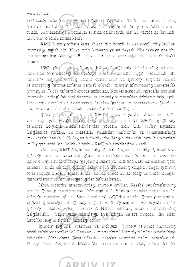 www.arxiv.uz ikki asosiy metodi: zararli va xavfli ishlab chiqarish omillaridan muhofazalashning texnik chora-tadbirlari hamda ishlovchilar sog`lig`ini tibbiy kuzatishni nazarda tutadi. Bu metodlarga muqobillar sifatida qaralmaydi, ular bir vaqtda qo`llaniladi, bir-birini to`ldirib turishi kerak. XMT ijtimoiy sohada katta ishlarni olib boradi, bu dastavval ijodiy faoliyat normasiga tegishlidir. 30dan ortiq konventsiya va deyarli 20ta tavsiya ana shu muammoga bag`ishlangan. Bu masala boshqa xalqaro hujjatlarda ham o`z aksini topgan. 1952 yilda qabul qilingan 102-sonli «Ijtimoiy ta`minotning minimal normalari to`g`risida»gi Konventsiya muhim normativ hujjat hisoblanadi. Bu normativ hujjat aholining barcha qatlamlarini va ijtimoiy sug`urta hamda ta`minotning hamma turlarini qamrab oluvchi ijtimoiy ta`minotning universallik printsipini ilk bor xalqaro huquqda tasdiqladi. Konventsiya turli nafaqalar minimal normasini oldingi ish haqi daromadlar umumiy summasidan foizlarda belgilaydi. Unda nafaqalarni hisoblashda asos qilib olinadigan turli mehnatkashlar toifalari ish haqi va daromadlarini aniqlash mezonlari ko`rsatib o`tilgan. Ijtimoiy ta`minot masalalari XMTning texnik yordam dasturlarida katta o`rin egallaydi. Rivojlanayotgan deyarli har bir mamlakat XMTning ijtimoiy ta`minot bo`yicha maslahatchilaridan yordam oldi. Ular milliy siyosatni belgilashda yordam, bu masalalar yuzasidan ma`murlar va mutaxassislarga maslahatlar berishdi. Ko`pgina iqtisodiy rivojlangan davlatlar ham bu sohadani milliy qonunchilikni ishlab chiqishda XMT tajribasidan foydalandi. Umuman, XMTning butun faoliyati aholining mehnat faoliyati, bandlik va ijtimoiy muhofazalash sohasidagi xalqaro tan olingan huquqiy normalarni davlatlar qonunchiligi hamda amaliyotiga joriy qilishga yo`naltirilgan. Bu normalarning tan olinishi hamda ulardan foydalanilishi har bir davlatning xalqaro hamjamiyatning to`la huquqli a`zosi hisoblanishidan hamda o`zida bu sohadagi umumtan olingan standartlarni rivojlantirayotganligidan dalolat beradi. Jahon iqtisodiy taraqqiyotidagi ijtimoiy omillar. Kasaba uyushmalarining aholini ijtimoiy muhofazalash tizimidagi roli. Yevropa mamlakatlarida aholini ijtimoiy muhofaza qilish. Bolalar nafaqasi. AQSHda aholini ijtimoiy muhofaza qilishning hususiyatlari. Ijtimoiy sug`urta va tibbiy sug`urta. Frantsiyada aholini ijtimoiy muhofaza qilish mexanizmi. Nafaqa miqdori, maxsus nafaqalarning belgilanishi. Yaponiyada ishsizlarga ajratiladigan nafaqa miqdori. Ish bilan bandlikni sug`urta qilish haqidagi qonun. Ijtimoiy sug`urta: mazmuni va mohiyati. Ijtimoiy ta`minot tizimining shakllanishi va rivojlanishi. Pensiya ta`minoti tizimi. Ijtimoiy ta`minot sohalaridagi islohatlar. O`zbekiston Respublikasida pensiya ta`minoti tizimi hususiyatlari. Pensiya tizimining turlari. Muddatidan oldin nafaqaga chiqish, nafaqa tizimini 