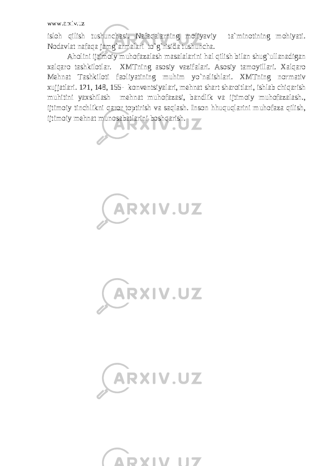 www.arxiv.uz isloh qilish tushunchasi. Nafaqalarning moliyaviy ta`minotining mohiyati. Nodavlat nafaqa jamg`armalari to`g`risida tushuncha. Aholini ijtimoiy muhofazalash masalalarini hal qilish bilan shug`ullanadigan xalqaro tashkilotlar. XMTning asosiy vazifalari. Asosiy tamoyillari. Xalqaro Mehnat Tashkiloti faoliyatining muhim yo`nalishlari. XMTning normativ xujjatlari. 121, 148, 155- konventsiyalari, mehnat shart sharoitlari, ishlab chiqarish muhitini yaxshilash mehnat muhofazasi, bandlik va ijtimoiy muhofazalash., ijtimoiy tinchlikni qaror toptirish va saqlash. Inson hhuquqlarini muhofaza qilish, ijtimoiy mehnat munosabatlarini boshqarish. 