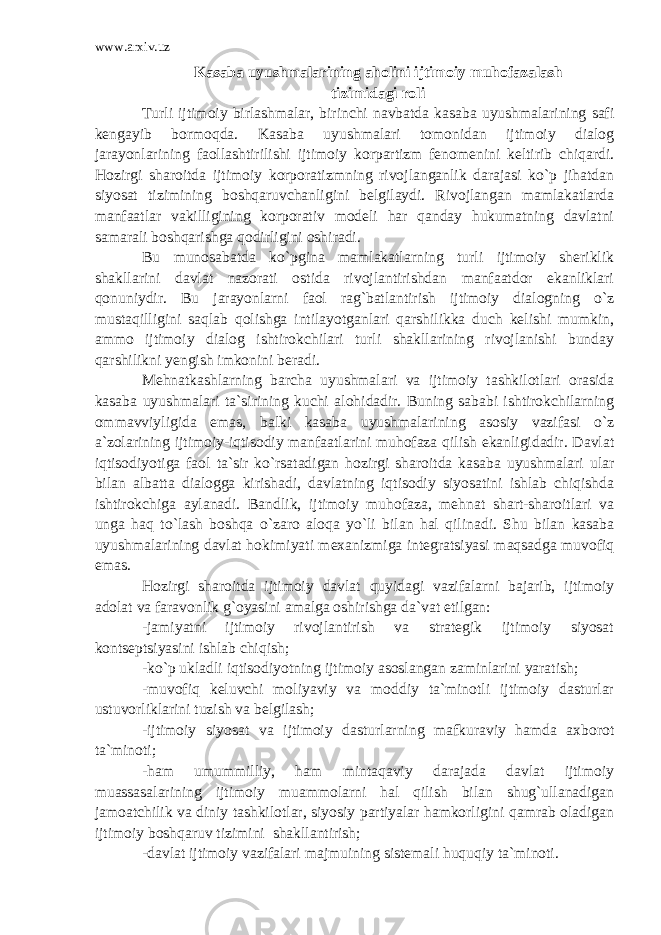 www.arxiv.uz Kasaba uyushmalarining aholini ijtimoiy muhofazalash tizimidagi roli Turli ijtimoiy birlashmalar, birinchi navbatda kasaba uyushmalarining safi kengayib bormoqda. Kasaba uyushmalari tomonidan ijtimoiy dialog jarayonlarining faollashtirilishi ijtimoiy korpartizm fenomenini keltirib chiqardi. Hozirgi sharoitda ijtimoiy korporatizmning rivojlanganlik darajasi ko`p jihatdan siyosat tizimining boshqaruvchanligini belgilaydi. Rivojlangan mamlakatlarda manfaatlar vakilligining korporativ modeli har qanday hukumatning davlatni samarali boshqarishga qodirligini oshiradi. Bu munosabatda ko`pgina mamlakatlarning turli ijtimoiy sheriklik shakllarini davlat nazorati ostida rivojlantirishdan manfaatdor ekanliklari qonuniydir. Bu jarayonlarni faol rag`batlantirish ijtimoiy dialogning o`z mustaqilligini saqlab qolishga intilayotganlari qarshilikka duch kelishi mumkin, ammo ijtimoiy dialog ishtirokchilari turli shakllarining rivojlanishi bunday qarshilikni yengish imkonini beradi. Mehnatkashlarning barcha uyushmalari va ijtimoiy tashkilotlari orasida kasaba uyushmalari ta`sirining kuchi alohidadir. Buning sababi ishtirokchilarning ommavviyligida emas, balki kasaba uyushmalarining asosiy vazifasi o`z a`zolarining ijtimoiy-iqtisodiy manfaatlarini muhofaza qilish ekanligidadir. Davlat iqtisodiyotiga faol ta`sir ko`rsatadigan hozirgi sharoitda kasaba uyushmalari ular bilan albatta dialogga kirishadi, davlatning iqtisodiy siyosatini ishlab chiqishda ishtirokchiga aylanadi. Bandlik, ijtimoiy muhofaza, mehnat shart-sharoitlari va unga haq to`lash boshqa o`zaro aloqa yo`li bilan hal qilinadi. Shu bilan kasaba uyushmalarining davlat hokimiyati mexanizmiga integratsiyasi maqsadga muvofiq emas. Hozirgi sharoitda ijtimoiy davlat quyidagi vazifalarni bajarib, ijtimoiy adolat va faravonlik g`oyasini amalga oshirishga da`vat etilgan: -jamiyatni ijtimoiy rivojlantirish va strategik ijtimoiy siyosat kontseptsiyasini ishlab chiqish; -ko`p ukladli iqtisodiyotning ijtimoiy asoslangan zaminlarini yaratish; -muvofiq keluvchi moliyaviy va moddiy ta`minotli ijtimoiy dasturlar ustuvorliklarini tuzish va belgilash; -ijtimoiy siyosat va ijtimoiy dasturlarning mafkuraviy hamda axborot ta`minoti; -ham umummilliy, ham mintaqaviy darajada davlat ijtimoiy muassasalarining ijtimoiy muammolarni hal qilish bilan shug`ullanadigan jamoatchilik va diniy tashkilotlar, siyosiy partiyalar hamkorligini qamrab oladigan ijtimoiy boshqaruv tizimini shakllantirish; -davlat ijtimoiy vazifalari majmuining sistemali huquqiy ta`minoti. 