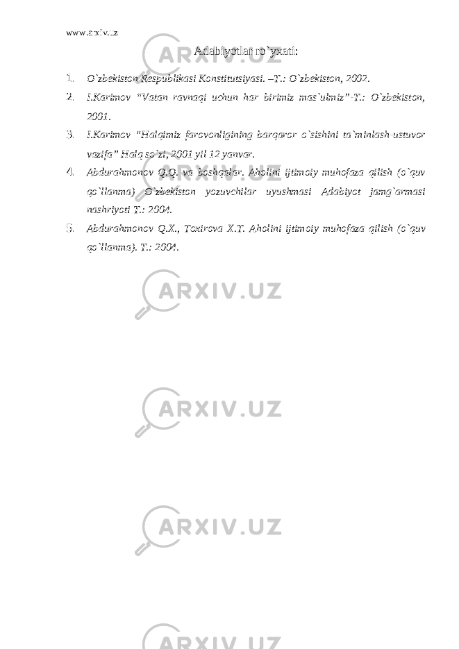 www.arxiv.uz Adabiyotlar ro`yxati: 1. O`zbekiston Respublikasi Konstitutsiyasi. –T.: O`zbekiston, 2002. 2. I.Karimov “Vatan ravnaqi uchun har birimiz mas`ulmiz”-T.: O`zbekiston, 2001. 3. I.Karimov “Halqimiz farovonligining barqaror o`sishini ta`minlash-ustuvor vazifa” Halq so`zi, 2001 yil 12 yanvar. 4. Abdurahmonov Q.Q. va boshqalar. Aholini ijtimoiy muhofaza qilish (o`quv qo`llanma) O`zbekiston yozuvchilar uyushmasi Adabiyot jamg`armasi nashriyoti T.: 2004. 5. Abdurahmonov Q.X., Toxirova X.T. Aholini ijtimoiy muhofaza qilish (o`quv qo`llanma). T.: 2004. 