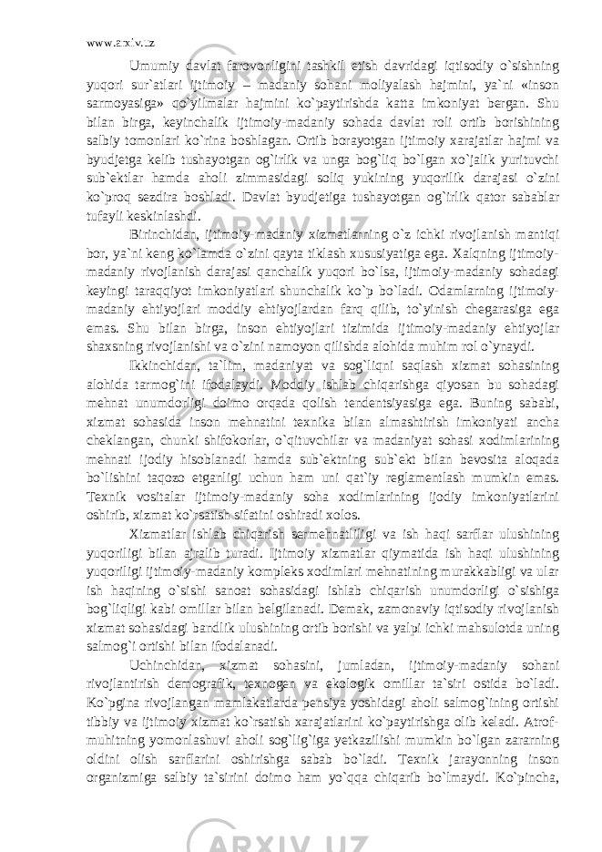 www.arxiv.uz Umumiy davlat farovonligini tashkil etish davridagi iqtisodiy o`sishning yuqori sur`atlari ijtimoiy – madaniy sohani moliyalash hajmini, ya`ni «inson sarmoyasiga» qo`yilmalar hajmini ko`paytirishda katta imkoniyat bergan. Shu bilan birga, keyinchalik ijtimoiy-madaniy sohada davlat roli ortib borishining salbiy tomonlari ko`rina boshlagan. Ortib borayotgan ijtimoiy xarajatlar hajmi va byudjetga kelib tushayotgan og`irlik va unga bog`liq bo`lgan xo`jalik yurituvchi sub`ektlar hamda aholi zimmasidagi soliq yukining yuqorilik darajasi o`zini ko`proq sezdira boshladi. Davlat byudjetiga tushayotgan og`irlik qator sabablar tufayli keskinlashdi. Birinchidan, ijtimoiy-madaniy xizmatlarning o`z ichki rivojlanish mantiqi bor, ya`ni keng ko`lamda o`zini qayta tiklash xususiyatiga ega. Xalqning ijtimoiy- madaniy rivojlanish darajasi qanchalik yuqori bo`lsa, ijtimoiy-madaniy sohadagi keyingi taraqqiyot imkoniyatlari shunchalik ko`p bo`ladi. Odamlarning ijtimoiy- madaniy ehtiyojlari moddiy ehtiyojlardan farq qilib, to`yinish chegarasiga ega emas. Shu bilan birga, inson ehtiyojlari tizimida ijtimoiy-madaniy ehtiyojlar shaxsning rivojlanishi va o`zini namoyon qilishda alohida muhim rol o`ynaydi. Ikkinchidan, ta`lim, madaniyat va sog`liqni saqlash xizmat sohasining alohida tarmog`ini ifodalaydi. Moddiy ishlab chiqarishga qiyosan bu sohadagi mehnat unumdorligi doimo orqada qolish tendentsiyasiga ega. Buning sababi, xizmat sohasida inson mehnatini texnika bilan almashtirish imkoniyati ancha cheklangan, chunki shifokorlar, o`qituvchilar va madaniyat sohasi xodimlarining mehnati ijodiy hisoblanadi hamda sub`ektning sub`ekt bilan bevosita aloqada bo`lishini taqozo etganligi uchun ham uni qat`iy reglamentlash mumkin emas. Texnik vositalar ijtimoiy-madaniy soha xodimlarining ijodiy imkoniyatlarini oshirib, xizmat ko`rsatish sifatini oshiradi xolos. Xizmatlar ishlab chiqarish sermehnatliligi va ish haqi sarflar ulushining yuqoriligi bilan ajralib turadi. Ijtimoiy xizmatlar qiymatida ish haqi ulushining yuqoriligi ijtimoiy-madaniy kompleks xodimlari mehnatining murakkabligi va ular ish haqining o`sishi sanoat sohasidagi ishlab chiqarish unumdorligi o`sishiga bog`liqligi kabi omillar bilan belgilanadi. Demak, zamonaviy iqtisodiy rivojlanish xizmat sohasidagi bandlik ulushining ortib borishi va yalpi ichki mahsulotda uning salmog`i ortishi bilan ifodalanadi. Uchinchidan, xizmat sohasini, jumladan, ijtimoiy-madaniy sohani rivojlantirish demografik, texnogen va ekologik omillar ta`siri ostida bo`ladi. Ko`pgina rivojlangan mamlakatlarda pensiya yoshidagi aholi salmog`ining ortishi tibbiy va ijtimoiy xizmat ko`rsatish xarajatlarini ko`paytirishga olib keladi. Atrof- muhitning yomonlashuvi aholi sog`lig`iga yetkazilishi mumkin bo`lgan zararning oldini olish sarflarini oshirishga sabab bo`ladi. Texnik jarayonning inson organizmiga salbiy ta`sirini doimo ham yo`qqa chiqarib bo`lmaydi. Ko`pincha, 