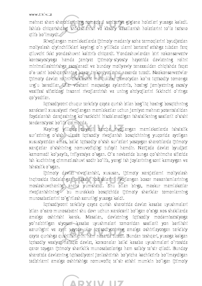 www.arxiv.uz mehnat shart-sharoitlarining nomaqbul sanitariya-gigiena holatlari yuzaga keladi. Ishlab chiqarishdagi shikastlanish va kasbiy kasallanish holatlarini to`la istisno qilib bo`lmaydi. Rivojlangan mamlakatlarda ijtimoiy-madaniy soha tarmoqlarini byudjetdan moliyalash qiyinchiliklari keyingi o`n yillikda ularni bartaraf etishga tubdan farq qiluvchi ikki yondashuvni keltirib chiqardi. Yondashuvlardan biri nokonservativ kontseptsiyaga hamda jamiyat ijtimoiy-siyosiy hayotida davlatning rolini minimallashtirishga asoslanadi va bunday moliyaviy tanazzuldan chiqishda faqat o`z-uzini boshqarishning bozor imkoniyatlarini nazarda tutadi. Neokonservativlar ijtimoiy davlat rolini cheklashni ma`qullab, ijtimoiydan ko`ra iqtisodiy tomonga urg`u beradilar. Ular vositani maqsadga aylantirib, hozirgi jamiyatning asosiy vazifasi sifatidagi insonni rivojlantirish va uning ehtiyojlarini ikkinchi o`ringa qo`yadilar. Iqtisodiyotni chuqur tarkibiy qayta qurish bilan bog`liq hozirgi bosqichning xarakterli xususiyati rivojlangan mamlakatlar uchun jamiyat mehnat potentsialidan foydalanish darajasining ko`rsatkichi hisoblanadigan ishsizlikning sezilarli o`sishi tendentsiyasi bo`lib qolmoqda. Keyingi yillarda deyarli barcha rivojlangan mamlakatlarda ishsizlik sur`atining o`sishi ularda iqtisodiy rivojlanish bosqichining yuqorida aytilgan xususiyatidan emas, balki iqtisodiy o`sish sur`atlari pasaygan sharoitlarda ijtimoiy xarajatlar o`sishining nomuvofiqligi tufayli hamdir. Natijada davlat byudjeti kamomadi ko`payib, inflyatsiya o`sgan. O`z navbatida bunga qo`shimcha sifatida ish kuchining qimmatlashuvi sodir bo`lib, yangi ish joylarining soni kamaygan va ishsizlik o`sgan. Ijtimoiy davlat rivojlanishi, xususan, ijtimoiy xarajatlarni moliyalash inqirozida ifodalangan tanazzul hodisalarini rivojlangan bozor mexanizmlarining moslashuvchanligi ancha yumshatdi. Shu bilan birga, mazkur mamlakatlar rivojlanishining bu murakkab bosqichida ijtimoiy sheriklar tomonlarning munosabatlarini to`g`rilash zarurligi yuzaga keldi. Iqtisodiyotni tarkibiy qayta qurish sharoitida davlat kasaba uyushmalari bilan o`zaro munosabatni shu davr uchun xarakterli bo`lgan o`ziga xos shakllarda amalga oshirishi kerak. Masalan, davlatning iqtisodiy modernizatsiyaga yo`naltirilgan siyosati kasaba uyushmalari tomonidan sezilarli yon berilishi zarurligini va ayni paytda ular iqtisodiyotining amalga oshirilayotgan tarkibiy qayta qurishga qushilishlarini ham nazarda tutadi. Bundan tashqari, yuzaga kelgan iqtisodiy vaziyat nafaqat davlat, korxonalar balki kasaba uyushmalari o`rtasida qaror topgan ijtimoiy sheriklik munosabatlariga ham salbiy ta`sir qiladi. Bunday sharoitda davlatning iqtisodiyotni jonlashtirish bo`yicha kechiktirib bo`lmaydigan tadbirlarni amalga oshirishiga nomuvofiq ta`sir etishi mumkin bo`lgan ijtimoiy 