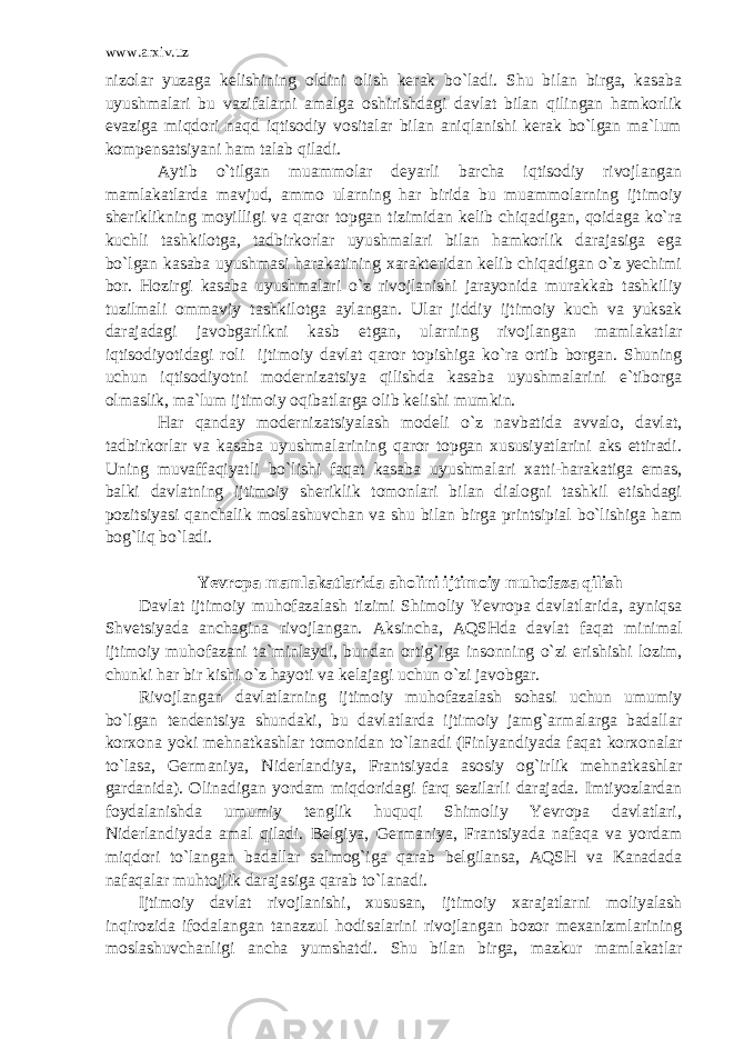 www.arxiv.uz nizolar yuzaga kelishining oldini olish kerak bo`ladi. Shu bilan birga, kasaba uyushmalari bu vazifalarni amalga oshirishdagi davlat bilan qilingan hamkorlik evaziga miqdori naqd iqtisodiy vositalar bilan aniqlanishi kerak bo`lgan ma`lum kompensatsiyani ham talab qiladi. Aytib o`tilgan muammolar deyarli barcha iqtisodiy rivojlangan mamlakatlarda mavjud, ammo ularning har birida bu muammolarning ijtimoiy sheriklikning moyilligi va qaror topgan tizimidan kelib chiqadigan, qoidaga ko`ra kuchli tashkilotga, tadbirkorlar uyushmalari bilan hamkorlik darajasiga ega bo`lgan kasaba uyushmasi harakatining xarakteridan kelib chiqadigan o`z yechimi bor. Hozirgi kasaba uyushmalari o`z rivojlanishi jarayonida murakkab tashkiliy tuzilmali ommaviy tashkilotga aylangan. Ular jiddiy ijtimoiy kuch va yuksak darajadagi javobgarlikni kasb etgan, ularning rivojlangan mamlakatlar iqtisodiyotidagi roli ijtimoiy davlat qaror topishiga ko`ra ortib borgan. Shuning uchun iqtisodiyotni modernizatsiya qilishda kasaba uyushmalarini e`tiborga olmaslik, ma`lum ijtimoiy oqibatlarga olib kelishi mumkin. Har qanday modernizatsiyalash modeli o`z navbatida avvalo, davlat, tadbirkorlar va kasaba uyushmalarining qaror topgan xususiyatlarini aks ettiradi. Uning muvaffaqiyatli bo`lishi faqat kasaba uyushmalari xatti-harakatiga emas, balki davlatning ijtimoiy sheriklik tomonlari bilan dialogni tashkil etishdagi pozitsiyasi qanchalik moslashuvchan va shu bilan birga printsipial bo`lishiga ham bog`liq bo`ladi. Yevropa mamlakatlarida aholini ijtimoiy muhofaza qilish Davlat ijtimoiy muhofazalash tizimi Shimoliy Yevropa davlatlarida, ayniqsa Shvetsiyada anchagina rivojlangan. Aksincha, AQSHda davlat faqat minimal ijtimoiy muhofazani ta`minlaydi, bundan ortig`iga insonning o`zi erishishi lozim, chunki har bir kishi o`z hayoti va kelajagi uchun o`zi javobgar. Rivojlangan davlatlarning ijtimoiy muhofazalash sohasi uchun umumiy bo`lgan tendentsiya shundaki, bu davlatlarda ijtimoiy jamg`armalarga badallar korxona yoki mehnatkashlar tomonidan to`lanadi (Finlyandiyada faqat korxonalar to`lasa, Germaniya, Niderlandiya, Frantsiyada asosiy og`irlik mehnatkashlar gardanida). Olinadigan yordam miqdoridagi farq sezilarli darajada. Imtiyozlardan foydalanishda umumiy tenglik huquqi Shimoliy Yevropa davlatlari, Niderlandiyada amal qiladi. Belgiya, Germaniya, Frantsiyada nafaqa va yordam miqdori to`langan badallar salmog`iga qarab belgilansa, AQSH va Kanadada nafaqalar muhtojlik darajasiga qarab to`lanadi. Ijtimoiy davlat rivojlanishi, xususan, ijtimoiy xarajatlarni moliyalash inqirozida ifodalangan tanazzul hodisalarini rivojlangan bozor mexanizmlarining moslashuvchanligi ancha yumshatdi. Shu bilan birga, mazkur mamlakatlar 