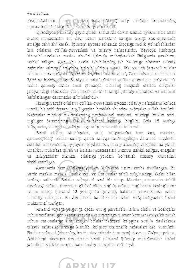 www.arxiv.uz rivojlanishining bu murakkab bosqichida ijtimoiy sheriklar tomonlarning munosabatlarini to`g`rilash zarurligi yuzaga keldi. Iqtisodiyotni tarkibiy qayta qurish sharoitida davlat kasaba uyushmalari bilan o`zaro munosabatni shu davr uchun xarakterli bo`lgan o`ziga xos shakllarda amalga oshirishi kerak. Ijtimoiy siyosat sohasida diqqatga molik yo`nalishlardan biri oilalarni qo`llab-quvvatlash va oilaviy nafaqalardir. Yevropa Ittifoqiga kiruvchi davlatlar orasida aholini ijtimoiy muhofazalash Belgiyada yaxshiroq tashkil etilgan. Ayni shu davlat ishchilarning ish haqlariga nisbatan oilaviy nafaqalar salmog`i bo`yicha birinchi o`rinda turadi. Ikki va uch farzandli oilalar uchun u mos ravishda 13,7% va 25,7%ni tashkil etadi, Germaniyada bu nisbatlar 3,0% va 5,8%ga teng. Belgiyada bolali oilalarni qo`llab-quvvatlash bo`yicha bir necha qonuniy aktlar amal qilmoqda, ularning maqsadi «ishlab chiqarish jarayonidagi hissasidan qat`i nazar har bir insonga ijtimoiy muhofaza va minimal kafolatlangan daromadni ta`minlashdir». Hozirgi vaqtda oilalarni qo`llab-quvvatlash siyosati oilaviy nafaqalarni ko`zda tutadi, birinchi farzand tug`ilgandan boshlab shunday nafaqalar to`lab boriladi. Nafaqalar miqdori ota-onalarning professional maqomi, oiladagi bolalar soni, tug`ilgan farzandning oilada nechanchi ekaniga bog`liq. Bola 18 yoshga to`lguncha, talabalar esa 25 yoshga to`lguncha nafaqa to`lanadi. Bolali oilalar, shuningdek, soliq imtiyozlariga ham ega, masalan, qaramog`idagi bolalar soniga qarab soliqqa tortilmaydigan daromad miqdorini oshirish transportdan, uy-joydan foydalanish, harbiy xizmatga chiqarish bo`yicha. Onalikni muhofaza qilish va bolalar muassasalari instituti tashkil etilgan, enagalar va tarbiyachilar xizmati, oilalarga yordam ko`rsatish xususiy xizmatlari shakllantirilgan. Avstriyada ham oilalarga yordam ko`rsatish tizimi ancha rivojlangan. Bu yerda mazkur masala Onalik akti va Ota-onalar ta`tili to`g`risidagi aktlar bilan tartibga solinadi. Bolalar nafaqalari soni bir talay. Masalan, ota-onalar ta`tili davridagi nafaqa, farzand tug`ilishi bilan bog`liq nafaqa, tug`ishdan keyingi davr uchun nafaqa (farzand 12 yoshga to`lguncha), bolalarni parvarishlash uchun mahalliy nafaqalar. Bu davlatlarda bolali onalar uchun soliq imtiyozlari tizimi mukammal tuzilgan. Farzand voyaga yetgunga qadar uning parvarishi, ta`lim olishi va boshqalar uchun sarflanadigan xarajatlarni davlat tomonidan qisman kompensatsiyalab turish uchun ota-onalarga ajratiladigan bolalar nafaqasi ko`pgina xorijiy davlatlarda oilaviy nafaqalar sirasiga kiritilib, ko`proq ota-onalik nafaqalari deb yuritiladi. Bolalar nafaqasi jahonning barcha davlatlarida ham mavjud emas. Osiyo, ayniqsa, Afrikadagi aksariyat davlatlarda bolali oilalarni ijtimoiy muhofazalash tizimi yetarlicha shakllanmagani bois bunday nafaqalar berilmaydi. 