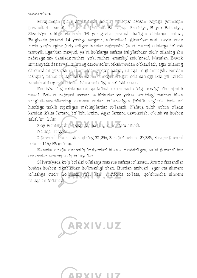 www.arxiv.uz Rivojlangan g`arb davlatlarida bolalar nafaqasi asosan voyaga yetmagan farzandlari bor oilalar uchun ajratiladi. Bu nafaqa Frantsiya, Buyuk Britaniya, Shvetsiya kabi davlatlarda 16 yoshgacha farzandi bo`lgan oilalarga berilsa, Belgiyada farzand 14 yoshga yetgach, to`xtatiladi. Aksariyat xorij davlatlarida bizda yaqindagina joriy etilgan bolalar nafaqasini faqat muhtoj oilalarga to`lash tamoyili ilgaridan mavjud, ya`ni bolalarga nafaqa belgilashdan oldin oilaning shu nafaqaga qay darajada muhtoj yoki muhtoj emasligi aniqlanadi. Masalan, Buyuk Britaniyada dastavval, oilaning daromadlari tekshiruvdan o`tkaziladi, agar oilaning daromadlari yashash minimumidan yuqori bo`lsa, nafaqa belgilanmaydi. Bundan tashqari, ushbu nafaqa olish uchun murojaat qilgan oila so`nggi ikki yil ichida kamida olti oy mamlakatda istiqomat qilgan bo`lishi kerak. Frantsiyaning bolalarga nafaqa to`lash mexanizmi o`ziga xosligi bilan ajralib turadi. Bolalar nafaqasi asosan tadbirkorlar va yakka tartibdagi mehnat bilan shug`ullanuvchilarning daromadlaridan to`lanadigan foizlik sug`urta badallari hisobiga tarkib topadigan mablag`lardan to`lanadi. Nafaqa olish uchun oilada kamida ikkita farzand bo`lishi lozim. Agar farzand davolanish, o`qish va boshqa sabablar bilan 3 oy Frantsiyadan tashqarida bo`lsa, nafaqa to`xtatiladi. Nafaqa miqdori: 2 farzand uchun- ish haqining 32,2%, 3 nafari uchun- 27,3%, 5 nafar farzand uchun- 115,0% ga teng. Kanadada nafaqalar soliq imtiyozlari bilan almashtirilgan, ya`ni farzandi bor ota-onalar kamroq soliq to`laydilar. SHvetsiyada ko`p bolalai oilalarga maxsus nafaqa to`lanadi. Ammo farzandlar boshqa-boshqa nikohlardan bo`lmasligi shart. Bundan tashqari, agar ota aliment to`lashga qodir bo`lmasa yoki kam miqdorda to`lasa, qo`shimcha aliment nafaqalari to`lanadi. 