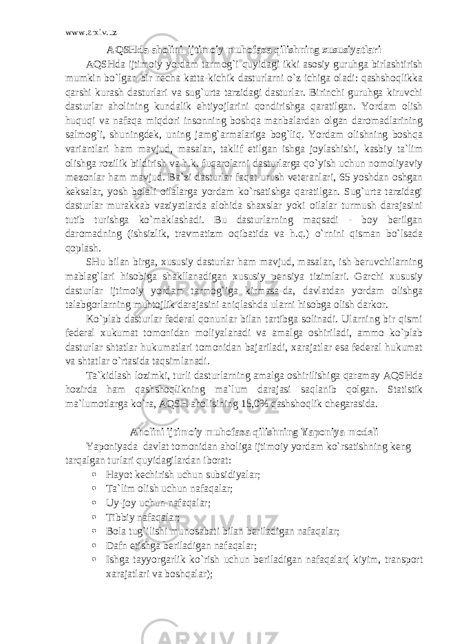 www.arxiv.uz AQSHda aholini ijtimoiy muhofaza qilishning xususiyatlari AQSHda ijtimoiy yordam tarmog`i quyidagi ikki asosiy guruhga birlashtirish mumkin bo`lgan bir necha katta-kichik dasturlarni o`z ichiga oladi: qashshoqlikka qarshi kurash dasturlari va sug`urta tarzidagi dasturlar. Birinchi guruhga kiruvchi dasturlar aholining kundalik ehtiyojlarini qondirishga qaratilgan. Yordam olish huquqi va nafaqa miqdori insonning boshqa manbalardan olgan daromadlarining salmog`i, shuningdek, uning jamg`armalariga bog`liq. Yordam olishning boshqa variantlari ham mavjud, masalan, taklif etilgan ishga joylashishi, kasbiy ta`lim olishga rozilik bildirish va h.k. fuqarolarni dasturlarga qo`yish uchun nomoliyaviy mezonlar ham mavjud. Ba`zi dasturlar faqat urush veteranlari, 65 yoshdan oshgan keksalar, yosh bolali oilalarga yordam ko`rsatishga qaratilgan. Sug`urta tarzidagi dasturlar murakkab vaziyatlarda alohida shaxslar yoki oilalar turmush darajasini tutib turishga ko`maklashadi. Bu dasturlarning maqsadi - boy berilgan daromadning (ishsizlik, travmatizm oqibatida va h.q.) o`rnini qisman bo`lsada qoplash. SHu bilan birga, xususiy dasturlar ham mavjud, masalan, ish beruvchilarning mablag`lari hisobiga shakllanadigan xususiy pensiya tizimlari. Garchi xususiy dasturlar ijtimoiy yordam tarmog`iga kirmasa-da, davlatdan yordam olishga talabgorlarning muhtojlik darajasini aniqlashda ularni hisobga olish darkor. Ko`plab dasturlar federal qonunlar bilan tartibga solinadi. Ularning bir qismi federal xukumat tomonidan moliyalanadi va amalga oshiriladi, ammo ko`plab dasturlar shtatlar hukumatlari tomonidan bajariladi, xarajatlar esa federal hukumat va shtatlar o`rtasida taqsimlanadi. Ta`kidlash lozimki, turli dasturlarning amalga oshirilishiga qaramay AQSHda hozirda ham qashshoqlikning ma`lum darajasi saqlanib qolgan. Statistik ma`lumotlarga ko`ra, AQSH aholisining 15,0% qashshoqlik chegarasida. Аholini ijtimoiy muhofaza qilishning Yaponiya modeli Yaponiyada davlat tomonidan aholiga ijtimoiy yordam ko`rsatishning keng tarqalgan turlari quyidagilardan iborat:  H ayot kechirish uchun subsidiyalar;  Ta`lim olish uchun nafaqalar;  Uy-joy uchun nafa q alar;  Tibbiy nafa q alar;  Bola tug`ilishi munosabati bilan beriladigan nafaqalar;  Dafn etishga beriladigan nafa q alar;  Ishga tayyorgarlik ko`rish uchun beriladigan nafaqalar( kiyim, transport xarajatlari va boshqalar); 