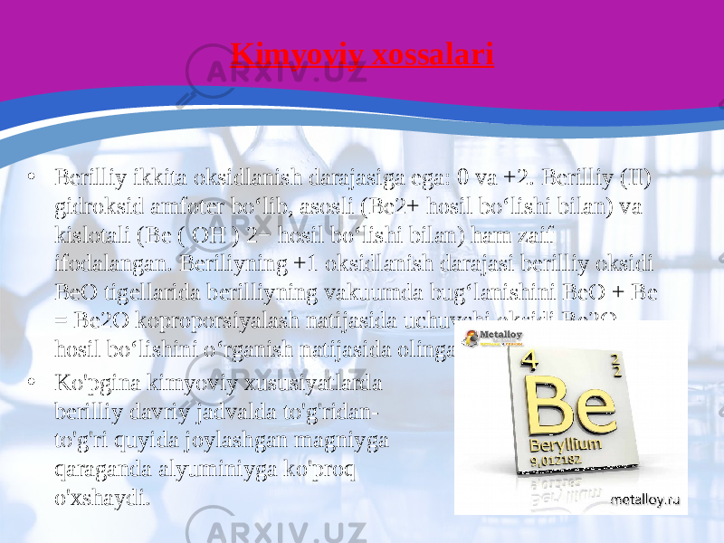 Kimyoviy xossalari • Berilliy ikkita oksidlanish darajasiga ega: 0 va +2. Berilliy (II) gidroksid amfoter boʻlib, asosli (Be2+ hosil boʻlishi bilan) va kislotali (Be ( OH ) 2− hosil boʻlishi bilan) ham zaif ifodalangan. Beriliyning +1 oksidlanish darajasi berilliy oksidi BeO tigellarida berilliyning vakuumda bug‘lanishini BeO + Be = Be2O koproporsiyalash natijasida uchuvchi oksidi Be2O hosil bo‘lishini o‘rganish natijasida olingan. • Ko&#39;pgina kimyoviy xususiyatlarda berilliy davriy jadvalda to&#39;g&#39;ridan- to&#39;g&#39;ri quyida joylashgan magniyga qaraganda alyuminiyga ko&#39;proq o&#39;xshaydi. 