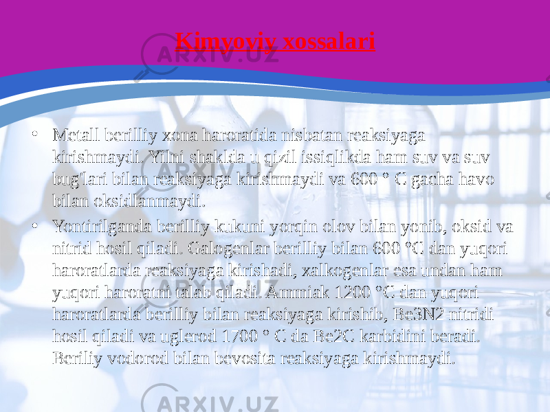 Kimyoviy xossalari • Metall berilliy xona haroratida nisbatan reaksiyaga kirishmaydi. Yilni shaklda u qizil issiqlikda ham suv va suv bug&#39;lari bilan reaksiyaga kirishmaydi va 600 ° C gacha havo bilan oksidlanmaydi. • Yontirilganda berilliy kukuni yorqin olov bilan yonib, oksid va nitrid hosil qiladi. Galogenlar berilliy bilan 600 °C dan yuqori haroratlarda reaksiyaga kirishadi, xalkogenlar esa undan ham yuqori haroratni talab qiladi. Ammiak 1200 °C dan yuqori haroratlarda berilliy bilan reaksiyaga kirishib, Be3N2 nitridi hosil qiladi va uglerod 1700 ° C da Be2C karbidini beradi. Beriliy vodorod bilan bevosita reaksiyaga kirishmaydi. 