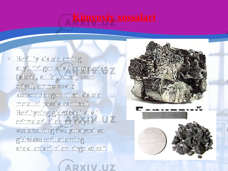 Kimyoviy xossalari • Berilliy kislotalarning suyultirilgan suvli eritmalarida (xlorid, sulfat, nitrat) oson eriydi, ammo sovuq konsentrlangan nitrat kislota metallni passivlashtiradi. Beriliyning gidroksidi suvli eritmalari bilan reaktsiyasi vodorodning evolyutsiyasi va gidroksoberillatlarning shakllanishi bilan birga keladi: 