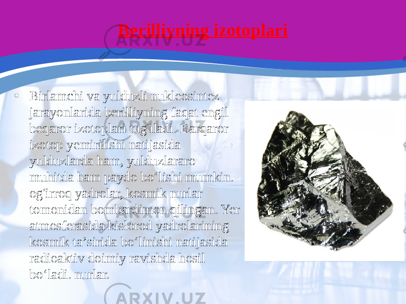 Berilliyning izotoplari • Birlamchi va yulduzli nukleosintez jarayonlarida berilliyning faqat engil beqaror izotoplari tug&#39;iladi. Barqaror izotop yemirilishi natijasida yulduzlarda ham, yulduzlararo muhitda ham paydo boʻlishi mumkin. og&#39;irroq yadrolar, kosmik nurlar tomonidan bombardimon qilingan. Yer atmosferasida kislorod yadrolarining kosmik taʼsirida boʻlinishi natijasida radioaktiv doimiy ravishda hosil boʻladi. nurlar. 