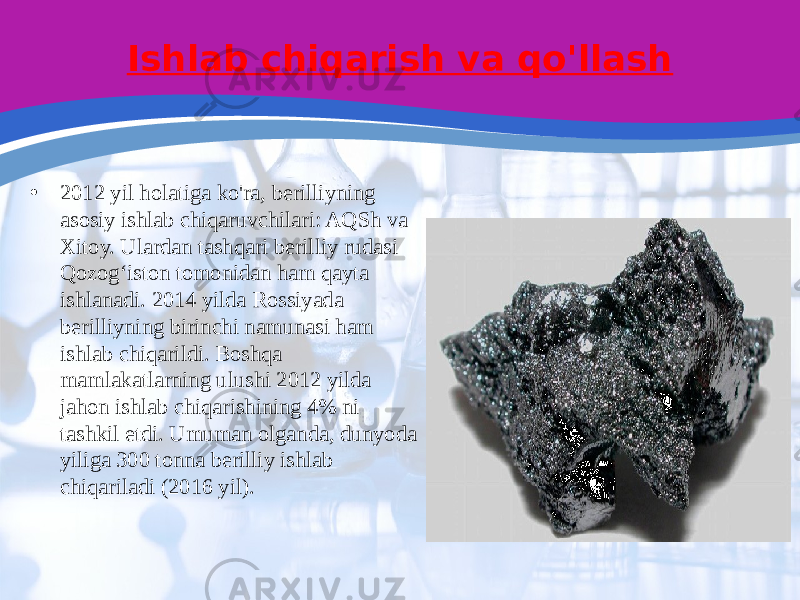 Ishlab chiqarish va qo&#39;llash • 2012 yil holatiga ko&#39;ra, berilliyning asosiy ishlab chiqaruvchilari: AQSh va Xitoy. Ulardan tashqari berilliy rudasi Qozogʻiston tomonidan ham qayta ishlanadi. 2014 yilda Rossiyada berilliyning birinchi namunasi ham ishlab chiqarildi. Boshqa mamlakatlarning ulushi 2012 yilda jahon ishlab chiqarishining 4% ni tashkil etdi. Umuman olganda, dunyoda yiliga 300 tonna berilliy ishlab chiqariladi (2016 yil). 