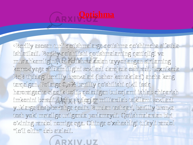 Qotishma • Beriliy asosan turli qotishmalarga qotishma qo&#39;shimcha sifatida ishlatiladi. Beriliy qo&#39;shilishi qotishmalarning qattiqligi va mustahkamligini, bu qotishmalardan tayyorlangan sirtlarning korroziyaga chidamliligini sezilarli darajada oshiradi. Texnikada BeB tipidagi berilliy bronzalari (bahor kontaktlari) ancha keng tarqalgan. Po&#39;latga 0,5% berilliy qo&#39;shilishi qizil-issiq haroratgacha elastik bo&#39;lib qoladigan buloqlarni ishlab chiqarish imkonini beradi. Ushbu buloqlar milliardlab tsikllarni sezilarli yuklarga dosh berishga qodir. Bundan tashqari, berilliy bronza tosh yoki metallga urilganda porlamaydi. Qotishmalardan biri o&#39;zining randol nomiga ega. Oltinga o&#39;xshashligi tufayli randol &#34;lo&#39;li oltin&#34; deb ataladi. 