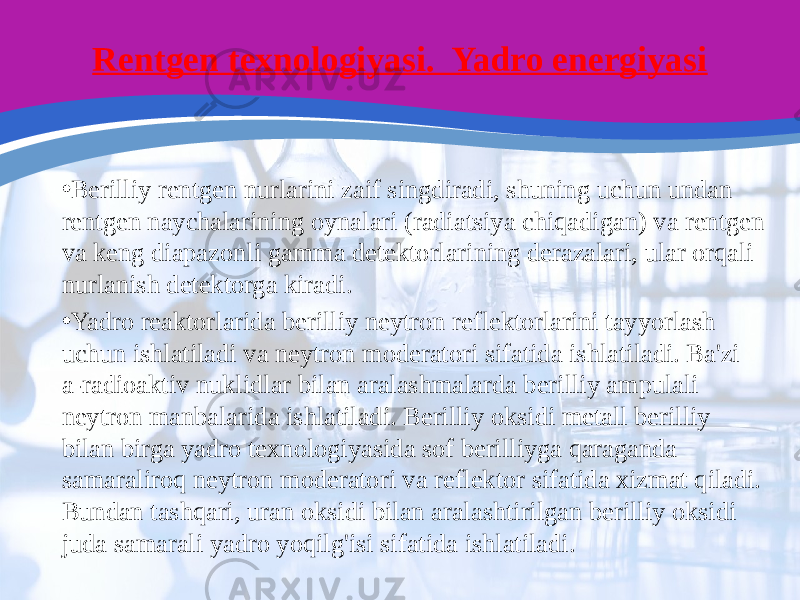 Rentgen texnologiyasi. Yadro energiyasi • Berilliy rentgen nurlarini zaif singdiradi, shuning uchun undan rentgen naychalarining oynalari (radiatsiya chiqadigan) va rentgen va keng diapazonli gamma detektorlarining derazalari, ular orqali nurlanish detektorga kiradi. • Yadro reaktorlarida berilliy neytron reflektorlarini tayyorlash uchun ishlatiladi va neytron moderatori sifatida ishlatiladi. Ba&#39;zi a-radioaktiv nuklidlar bilan aralashmalarda berilliy ampulali neytron manbalarida ishlatiladi. Berilliy oksidi metall berilliy bilan birga yadro texnologiyasida sof berilliyga qaraganda samaraliroq neytron moderatori va reflektor sifatida xizmat qiladi. Bundan tashqari, uran oksidi bilan aralashtirilgan berilliy oksidi juda samarali yadro yoqilg&#39;isi sifatida ishlatiladi. 