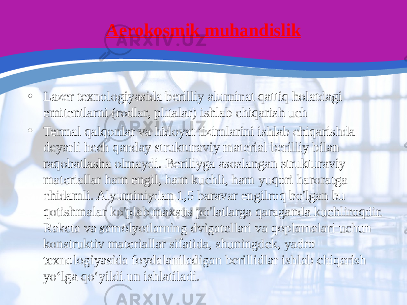 Aerokosmik muhandislik • Lazer texnologiyasida berilliy aluminat qattiq holatdagi emitentlarni (rodlar, plitalar) ishlab chiqarish uch • Termal qalqonlar va hidoyat tizimlarini ishlab chiqarishda deyarli hech qanday strukturaviy material berilliy bilan raqobatlasha olmaydi. Beriliyga asoslangan strukturaviy materiallar ham engil, ham kuchli, ham yuqori haroratga chidamli. Alyuminiydan 1,5 baravar engilroq bo&#39;lgan bu qotishmalar ko&#39;plab maxsus po&#39;latlarga qaraganda kuchliroqdir. Raketa va samolyotlarning dvigatellari va qoplamalari uchun konstruktiv materiallar sifatida, shuningdek, yadro texnologiyasida foydalaniladigan berillidlar ishlab chiqarish yo‘lga qo‘yildi.un ishlatiladi. 