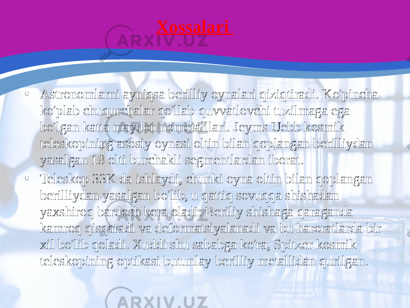 Xossalari • Astronomlarni ayniqsa berilliy oynalari qiziqtiradi. Ko&#39;pincha ko&#39;plab chuqurchalar qo&#39;llab-quvvatlovchi tuzilmaga ega bo&#39;lgan katta maydon nometalllari. Jeyms Uebb kosmik teleskopining asosiy oynasi oltin bilan qoplangan berilliydan yasalgan 18 olti burchakli segmentlardan iborat. • Teleskop 33K da ishlaydi, chunki oyna oltin bilan qoplangan berilliydan yasalgan bo&#39;lib, u qattiq sovuqqa shishadan yaxshiroq bardosh bera oladi. Beriliy shishaga qaraganda kamroq qisqaradi va deformatsiyalanadi va bu haroratlarda bir xil bo&#39;lib qoladi. Xuddi shu sababga ko&#39;ra, Spitzer kosmik teleskopining optikasi butunlay berilliy metallidan qurilgan. 