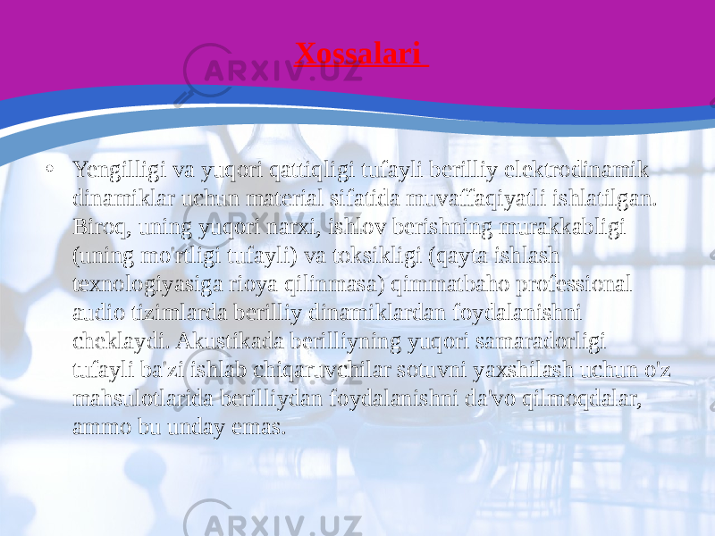 Xossalari • Yengilligi va yuqori qattiqligi tufayli berilliy elektrodinamik dinamiklar uchun material sifatida muvaffaqiyatli ishlatilgan. Biroq, uning yuqori narxi, ishlov berishning murakkabligi (uning mo&#39;rtligi tufayli) va toksikligi (qayta ishlash texnologiyasiga rioya qilinmasa) qimmatbaho professional audio tizimlarda berilliy dinamiklardan foydalanishni cheklaydi. Akustikada berilliyning yuqori samaradorligi tufayli ba&#39;zi ishlab chiqaruvchilar sotuvni yaxshilash uchun o&#39;z mahsulotlarida berilliydan foydalanishni da&#39;vo qilmoqdalar, ammo bu unday emas. 