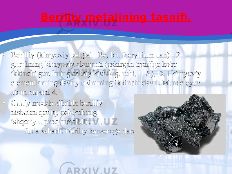 Berilliy metalining tasnifi. • Berilliy (kimyoviy belgisi - Be, lot. Beryllium dan) - 2- guruhning kimyoviy elementi (eskirgan tasnifga ko&#39;ra - ikkinchi guruhning asosiy kichik guruhi, II A), D. I kimyoviy elementlarning davriy tizimining ikkinchi davri. Mendeleyev atom raqami 4. • Oddiy modda sifatida berilliy nisbatan qattiq, och kulrang ishqoriy tuproq metalidir. Juda zaharli. Beriliy kanserogenlardir. 