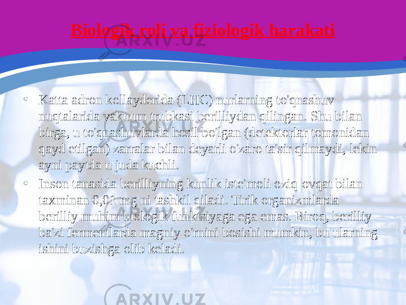 Biologik roli va fiziologik harakati • Katta adron kollayderida (LHC) nurlarning to&#39;qnashuv nuqtalarida vakuum trubkasi berilliydan qilingan. Shu bilan birga, u to&#39;qnashuvlarda hosil bo&#39;lgan (detektorlar tomonidan qayd etilgan) zarralar bilan deyarli o&#39;zaro ta&#39;sir qilmaydi, lekin ayni paytda u juda kuchli. • Inson tanasida berilliyning kunlik iste&#39;moli oziq-ovqat bilan taxminan 0,01 mg ni tashkil qiladi. Tirik organizmlarda berilliy muhim biologik funktsiyaga ega emas. Biroq, berilliy ba&#39;zi fermentlarda magniy o&#39;rnini bosishi mumkin, bu ularning ishini buzishga olib keladi. 