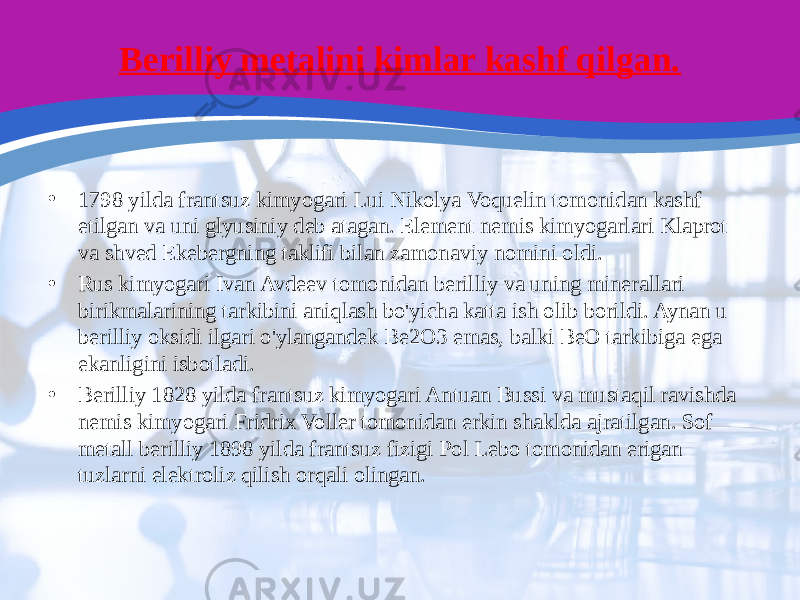 Berilliy metalini kimlar kashf qilgan. • 1798 yilda frantsuz kimyogari Lui Nikolya Voquelin tomonidan kashf etilgan va uni glyusiniy deb atagan. Element nemis kimyogarlari Klaprot va shved Ekebergning taklifi bilan zamonaviy nomini oldi. • Rus kimyogari Ivan Avdeev tomonidan berilliy va uning minerallari birikmalarining tarkibini aniqlash bo&#39;yicha katta ish olib borildi. Aynan u berilliy oksidi ilgari o&#39;ylangandek Be2O3 emas, balki BeO tarkibiga ega ekanligini isbotladi. • Berilliy 1828 yilda frantsuz kimyogari Antuan Bussi va mustaqil ravishda nemis kimyogari Fridrix Voller tomonidan erkin shaklda ajratilgan. Sof metall berilliy 1898 yilda frantsuz fizigi Pol Lebo tomonidan erigan tuzlarni elektroliz qilish orqali olingan. 