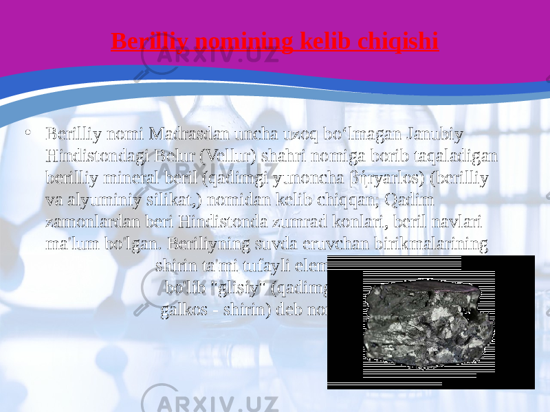 Berilliy nomining kelib chiqishi • Berilliy nomi Madrasdan uncha uzoq boʻlmagan Janubiy Hindistondagi Belur (Vellur) shahri nomiga borib taqaladigan berilliy mineral beril (qadimgi yunoncha βήryarlos) (berilliy va alyuminiy silikat,) nomidan kelib chiqqan; Qadim zamonlardan beri Hindistonda zumrad konlari, beril navlari ma&#39;lum bo&#39;lgan. Beriliyning suvda eruvchan birikmalarining shirin ta&#39;mi tufayli element birinchi bo&#39;lib &#34;glisiy&#34; (qadimgi yunoncha galkos - shirin) deb nomlangan. 