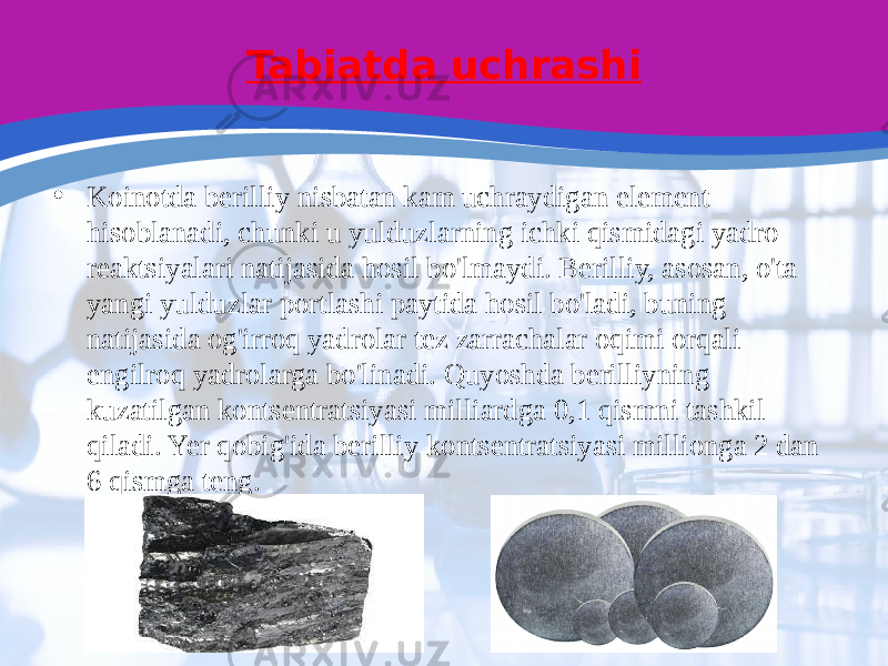 Tabiatda uchrashi • Koinotda berilliy nisbatan kam uchraydigan element hisoblanadi, chunki u yulduzlarning ichki qismidagi yadro reaktsiyalari natijasida hosil bo&#39;lmaydi. Berilliy, asosan, o&#39;ta yangi yulduzlar portlashi paytida hosil bo&#39;ladi, buning natijasida og&#39;irroq yadrolar tez zarrachalar oqimi orqali engilroq yadrolarga bo&#39;linadi. Quyoshda berilliyning kuzatilgan kontsentratsiyasi milliardga 0,1 qismni tashkil qiladi. Yer qobig&#39;ida berilliy kontsentratsiyasi millionga 2 dan 6 qismga teng. 