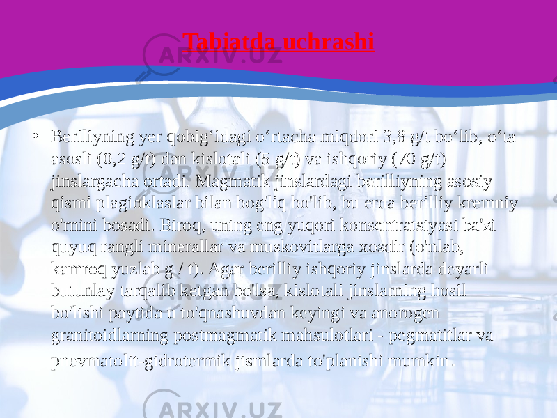 Tabiatda uchrashi • Beriliyning yer qobigʻidagi oʻrtacha miqdori 3,8 g/t boʻlib, oʻta asosli (0,2 g/t) dan kislotali (5 g/t) va ishqoriy (70 g/t) jinslargacha ortadi. Magmatik jinslardagi berilliyning asosiy qismi plagioklaslar bilan bog&#39;liq bo&#39;lib, bu erda berilliy kremniy o&#39;rnini bosadi. Biroq, uning eng yuqori konsentratsiyasi ba&#39;zi quyuq rangli minerallar va muskovitlarga xosdir (o&#39;nlab, kamroq yuzlab g / t). Agar berilliy ishqoriy jinslarda deyarli butunlay tarqalib ketgan bo&#39;lsa, kislotali jinslarning hosil bo&#39;lishi paytida u to&#39;qnashuvdan keyingi va anorogen granitoidlarning postmagmatik mahsulotlari - pegmatitlar va pnevmatolit-gidrotermik jismlarda to&#39;planishi mumkin . 