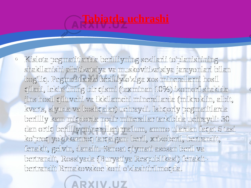 Tabiatda uchrashi • Kislota pegmatitlarida berilliyning sezilarli to&#39;planishining shakllanishi albitizatsiya va muskovitizatsiya jarayonlari bilan bog&#39;liq. Pegmatitlarda berilliy o&#39;ziga xos minerallarni hosil qiladi, lekin uning bir qismi (taxminan 10%) izomorf shaklda jins hosil qiluvchi va ikkilamchi minerallarda (mikroklin, albit, kvarts, slyuda va boshqalar) uchraydi. Ishqoriy pegmatitlarda berilliy kam miqdorda nodir minerallar tarkibida uchraydi: 30 dan ortiq berilliy minerallari ma&#39;lum, ammo ulardan faqat 6 tasi ko&#39;proq yoki kamroq tarqalgan: beril, xrizoberil, bertrandit, fenakit, gelvin, danalit. Sanoat qiymati asosan beril va bertrandit, Rossiyada (Buryatiya Respublikasi) fenakit- bertrandit Ermakovskoe koni o&#39;zlashtirilmoqda. 