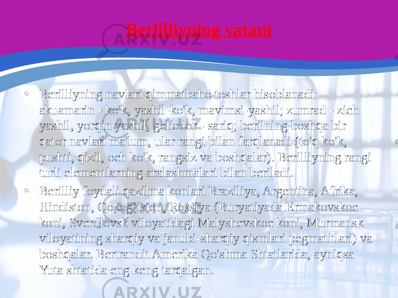 Berlilliyning vatani • Berilliyning navlari qimmatbaho toshlar hisoblanadi: akuamarin - ko&#39;k, yashil-ko&#39;k, mavimsi-yashil; zumrad - zich yashil, yorqin yashil; geliodor - sariq; berilning boshqa bir qator navlari ma&#39;lum, ular rangi bilan farqlanadi (to&#39;q ko&#39;k, pushti, qizil, och ko&#39;k, rangsiz va boshqalar). Berilliyning rangi turli elementlarning aralashmalari bilan beriladi. • Berilliy foydali qazilma konlari Braziliya, Argentina, Afrika, Hindiston, Qozogʻiston, Rossiya (Buryatiyada Ermakovskoe koni, Sverdlovsk viloyatidagi Malyshevskoe koni, Murmansk viloyatining sharqiy va janubi-sharqiy qismlari pegmatitlari) va boshqalar. Bertrandit Amerika Qo&#39;shma Shtatlarida, ayniqsa Yuta shtatida eng keng tarqalgan. 