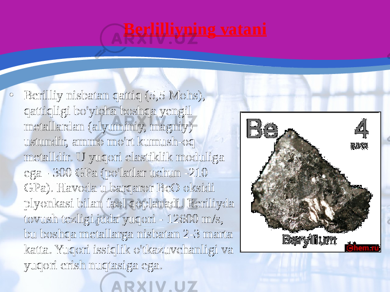 Berlilliyning vatani • Berilliy nisbatan qattiq (5,5 Mohs), qattiqligi bo&#39;yicha boshqa yengil metallardan (alyuminiy, magniy) ustundir, ammo mo&#39;rt kumush-oq metalldir. U yuqori elastiklik moduliga ega - 300 GPa (po&#39;latlar uchun -210 GPa). Havoda u barqaror BeO oksidi plyonkasi bilan faol qoplanadi. Beriliyda tovush tezligi juda yuqori - 12600 m/s, bu boshqa metallarga nisbatan 2-3 marta katta. Yuqori issiqlik o&#39;tkazuvchanligi va yuqori erish nuqtasiga ega. 