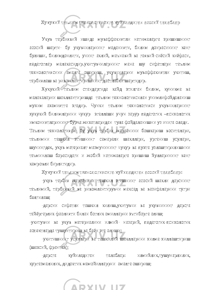  Хукукий таълим технологиясига куйиладиган асосий талаблар Укув тарбиявий ишида муваффакиятли натижаларга эришишнинг асосий шарти- бу укувчиларнинг маданияти, билим доирасининг кенг булиши, билимдонлиги, унинг аклий, маънавий ва гоявий-сиёсий киёфаси, педагоглар малакасидир.укитувчиларнинг мана шу сифатлари таълим технологиясини амалга ошириш, укувчиларни муваффакиятли укитиш, тарбиялаш ва ривожлантиришнинг дастлабки шартидир. Хукукий таълим стандартида кайд этилган билим, куникма ва малакаларни шакллантиришда таълим технологиясилан унимлифойдаланиш мухим ахамиятга эгадир. Чунки таълим технологияси укувчиларнинг хукукий билимларини чукур эгаллаши учун зарур педагогик –психологик имкониятларининг бурча жихатларидан тула фойдаланишни уз ичига олади. Таълим технологияси- бу укув тарбия жараёнини бошкариш воситалари, таълимни ташкил этишнинг самарали шакллари, урганиш усулари, шунингдек, укув материалт мазмунининг чукур ва пухта узлаштирилишини таъминлаш борасидаги и жобий натижаларга эришиш йулларининг кенг камровли бирлигидир. Хукукий таълим технологиясига куйиладиган асосий талаблар: -укув тарбия жараёнини ташкил этишнинг асосий шакли дарснинг таълимий, тарбиявий ва ривожлантирувчи максад ва вазифаларини тугри белгилаш; -дарсни сифатли ташкил килиш,укитувчи ва укувчининг дарсга тайёргарлик фаолияти билан боглик омилларни эътиборга олиш; -укитувчи ва укув материалини илмий- назарий, педагогик-психологик аспектларда тушунтириш ва баён эта олиши; -укитишнинг усуллари ва ташкилий шаклларини хилма-хиллаштириш (шахсий, франтал); -дарсга куйиладиган талаблар: илмийлик,тушунарлилик, кургазмалилик, дидактик мамойилларрни амалга ошириш; 