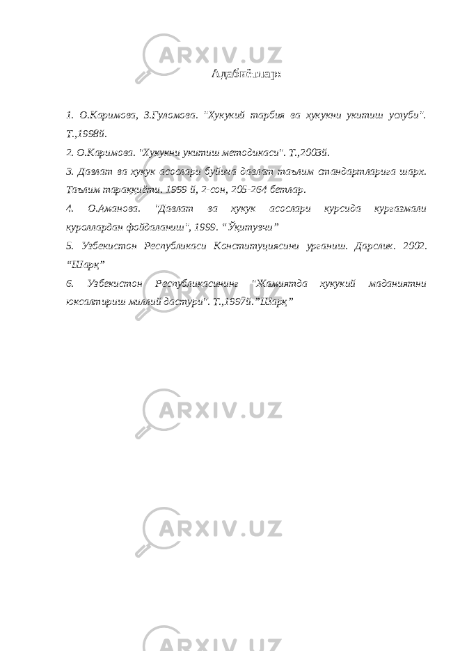 Адабиётлар: 1. О.Каримова, З.Гуломова. &#34;Хукукий тарбия ва хукукни укитиш услуби&#34;. Т.,1998й. 2. О.Каримова. &#34;Хукукни укитиш методикаси&#34;. Т.,2003й. 3. Давлат ва хукук асослари буйича давлат таълим стандартларига шарх. Таълим тараққиёти. 1999 й, 2-сон, 205-264 бетлар. 4 . О.Аманова. &#34;Давлат ва хукук асослари курсида кургазмали куроллардан фойдаланиш&#34; , 1999 . “Ўқитувчи” 5 . Узбекистон Республикаси Конституциясини урганиш. Дарслик. 2002. “Шарқ” 6 . Узбекистон Республикасининг &#34;Жамиятда хукукий маданиятни юксалтириш миллий дастури&#34;. Т.,1997й. ”Шарқ” 