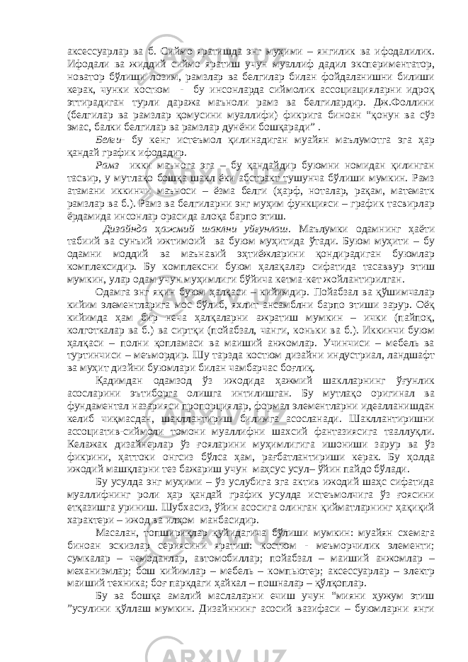 аксессуарлар ва б. Сиймо яратишда энг муҳими – янгилик ва ифодалилик. Ифодали ва жиддий сиймо яратиш учун муаллиф дадил экспериментатор, новатор бўлиши лозим, рамзлар ва белгилар билан фойдаланишни билиши керак, чунки костюм - бу инсонларда сиймолик ассоциацияларни идроқ эттирадиган турли даража маъноли рамз ва белгилардир. Дж.Фоллини (белгилар ва рамзлар қомусини муаллифи) фикрига биноан “қонун ва сўз эмас, балки белгилар ва рамзлар дунёни бошқаради” . Белги - бу кенг истеъмол қилинадиган муайян маълумотга эга ҳар қандай график ифодадир. Рамз икки маънога эга – бу қандайдир буюмни номидан қилинган тасвир, у мутлақо бошқа шакл ёки абстракт тушунча бўлиши мумкин. Рамз атамани иккинчи маъноси – ёзма белги (ҳарф, ноталар, рақам, математк рамзлар ва б.). Рамз ва белгиларни энг муҳим функцияси – график тасвирлар ёрдамида инсонлар орасида алоқа барпо этиш. Дизайнда ҳ ажмий шаклни уйғунлаш. Маълумки одамнинг ҳаёти табиий ва сунъий ижтимоий ва буюм муҳитида ўтади. Буюм муҳити – бу одамни моддий ва маънавий эҳтиёжларини қондирадиган буюмлар комплексидир. Бу комплексни буюм ҳалақалар сифатида тасаввур этиш мумкин, улар одам учун муҳимлиги бўйича кетма-кет жойлантирилган. Одамга энг яқин буюм ҳалқаси – кийимдир. Пойабзал ва қўшимчалар кийим элементларига мос бўлиб, яхлит ансамблни барпо этиши зарур. Оёқ кийимда ҳам бир неча ҳалқаларни ажратиш мумкин – ички (пайпоқ, колготкалар ва б.) ва сиртқи (пойабзал, чанги, коньки ва б.). Иккинчи буюм ҳалқаси – полни қопламаси ва маиший анжомлар. Учинчиси – мебель ва туртинчиси – меъмордир. Шу тарзда костюм дизайни индустриал, ландшафт ва муҳит дизйни буюмлари билан чамбарчас боғлиқ. Қадимдан одамзод ўз ижодида ҳажмий шаклларнинг ўғунлик асосларини эътиборга олишга интилишган. Бу мутлақо оригинал ва фундаментал назарияси пропорциялар, формал элементларни идеалланишдан келиб чиқмасдан, шакллантириш билимга асосланади. Шакллантиришни ассоциатив-сиймоли томони муаллифни шахсий фантазиясига тааллуқли. Келажак дизайнерлар ўз ғояларини муҳимлигига ишониши зарур ва ўз фикрини, ҳаттоки онгсиз бўлса ҳам, рағбатлантириши керак. Бу ҳолда ижодий машқларни тез бажариш учун маҳсус усул– ўйин пайдо бўлади. Бу усулда энг муҳими – ўз услубига эга актив ижодий шаҳс сифатида муаллифнинг роли ҳар қандай график усулда истеъмолчига ўз ғоясини етқазишга уриниш. Шубхасиз, ўйин асосига олинган қийматларнинг ҳақиқий характери – ижод ва илҳом манбасидир. Масалан, топшириқлар қуйидагича бўлиши мумкин: муайян схемага биноан эскизлар сериясини яратиш: костюм - меъморчилик элементи; сумкалар – чемоданлар, автомобиллар; пойабзал – маиший анжомлар – механизмлар; бош кийимлар – мебель – компьютер; аксессуарлар – электр маиший техника; боғ паркдаги ҳайкал – пошналар – қўлқоплар. Бу ва бошқа амалий маслаларни ечиш учун “мияни ҳужум этиш ”усулини қўллаш мумкин. Дизайннинг асосий вазифаси – буюмларни янги 