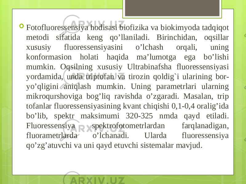  Fotofluoressensiya hodisasi biofizika va biokimyoda tadqiqot me todi sifatida keng qo’llaniladi. Birinchidan, oqsillar xususiy flu oressensiyasini o’lchash orqali, uning konformasion holati haqida ma’lumotga ega bo’lishi mumkin. Oqsilning xususiy Ultrabinafsha fluoressensiyasi yordamida, unda triptofan va tirozin qoldig`i ulari ning bor- yo’qligini aniqlash mumkin. Uning parametrlari ularning mikroqurshoviga bog’liq ravishda o’zgaradi. Masalan, trip tofanlar fluoressensiyasining kvant chiqishi 0,1-0,4 oralig’ida bo’lib, spektr maksimumi 320-325 nmda qayd etiladi. Fluoressensiya spektrofotometrlardan farqlanadigan, fluorametrlarda o’lchanadi. Ularda fluoressensiya qo’zg’atuvchi va uni qayd etuvchi sistemalar mavjud. 