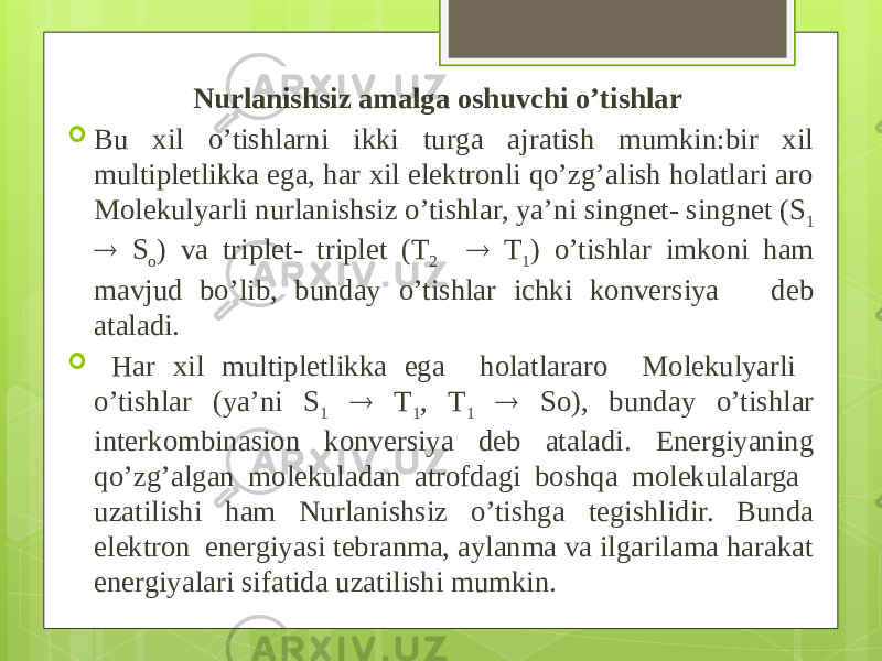  Nurlanishsiz amalga oshuvchi o’tishlar  Bu xil o’tishlarni ikki turga ajratish mumkin:bir xil multipletlikka ega, har xil elektronli qo’zg’alish holatlari aro Molekulyarli nurlanishsiz o’tishlar, ya’ni singnet- sing net (S 1  S o ) va triplet- triplet (T 2  T 1 ) o’tishlar imkoni ham mavjud bo’lib, bunday o’tishlar ichki konversiya deb ataladi.  Har xil multipletlikka ega holatlararo Molekulyarli o’tishlar (ya’ni S 1  T 1 , T 1  So), bunday o’tishlar interkombinasion konversiya deb ataladi. Energiyaning qo’zg’algan molekuladan atrofdagi boshqa molekulalarga uzatilishi ham Nurlanishsiz o’tishga tegishlidir. Bunda elektron energiyasi tebranma, aylanma va ilgarilama harakat energiyalari sifatida uzatilishi mumkin. 