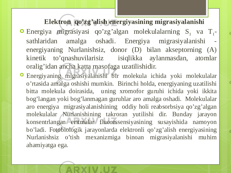  Elektron qo’zg’alish energiyasining migrasiyalanishi  Energiya migrasiyasi qo’zg’algan molekulalarning S 1 va T 1 - sathlaridan amalga oshadi. Energiya migrasiyalanishi - energiyaning Nurlanish siz, donor (D) bilan akseptorning (A) kinetik to’qnashuvilarisiz isiqlikka aylanmasdan, atomlar oralig’idan ancha katta masofaga uzatilishidir.  Energiyaning migrasiyalanishi bir molekula ichida yoki molekulalar o’rtasida amalga oshishi mumkin. Birinchi holda, energiyaning uzatilishi bitta molekula doirasida, uning xromofor guruhi ichida yoki ikkita bog’langan yoki bog’lanmagan guruhlar aro amalga oshadi. Molekulalar aro energiya migrasiyalanishining oddiy holi reabsorbsiya qo’zg’algan molekulalar Nurlanishining takroran yutilishi dir. Bunday jarayon konsentrlangan eritmalar fluoressensiyasining susayishida namoyon bo’ladi. Fotobiologik jarayonlarda elektronli qo’zg’alish energiyasining Nurlanishsiz o’tish mexanizmiga binoan migrasiyalanishi muhim ahamiyat ga ega. 