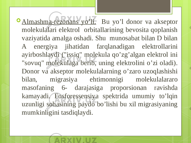  Almashma-rezonans yo’li. Bu yo’l donor va akseptor molekulalari elektrol orbitallarining bevosita qoplanish vaziyatida amalga oshadi. Shu munosabat bilan D bilan A energiya jihatidan farqlanadigan elektrollarini ayirboshlaydi (&#34;issiq&#34; molekula qo’zg’algan elektrol ini &#34;sovuq&#34; molekulaga berib, uning elektrolini o’zi oladi). Do nor va akseptor molekulalarning o’zaro uzoqlashishi bilan, migrasiya ehtimonnigi molekulalararo masofaning 6- darajasiga proporsionan ravishda kamayadi. Fosforessensiya spektrida umumiy to’lqin uzunligi sohasining paydo bo’lishi bu xil migrasiyaning mumkinligini tas diqlaydi. 