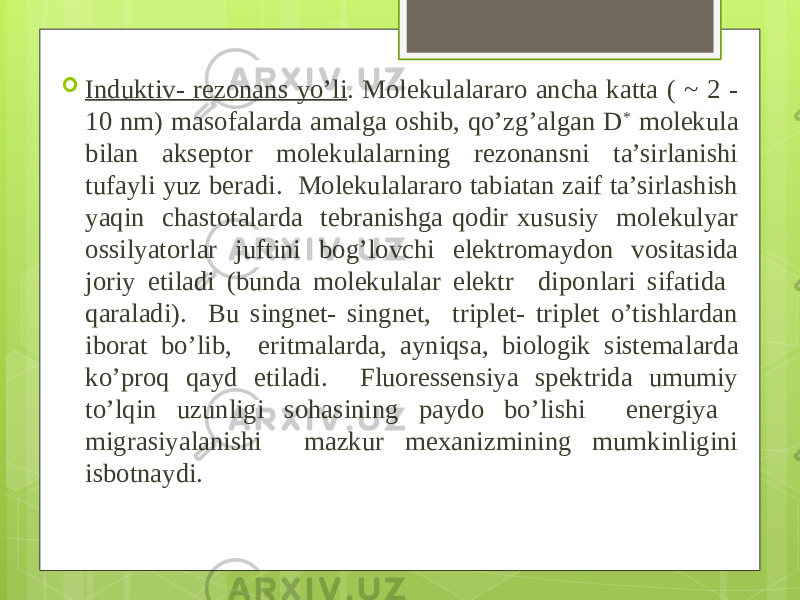  Induktiv- rezonans yo’li . Molekulalararo ancha katta ( ~ 2 - 10 nm) masofalarda amalga oshib, qo’zg’algan D * molekula bilan akseptor molekulalarning rezonansni ta’sirlanishi tufayli yuz beradi. Molekulalararo tabiatan zaif ta’sirlashish yaqin chastotalarda tebranishga qodir xususiy molekulyar ossilyatorlar juftini bog’lovchi elektro maydon vositasida joriy etiladi (bunda molekulalar elektr dipon lari sifatida qaraladi). Bu singnet- singnet, triplet- triplet o’tishlardan iborat bo’lib, eritmalarda, ayniqsa, biologik sistema larda ko’proq qayd etiladi. Fluoressensiya spektrida umumiy to’lqin uzunligi sohasining paydo bo’lishi energiya migrasiyalanishi mazkur mexanizmining mumkinligini isbotnaydi. 