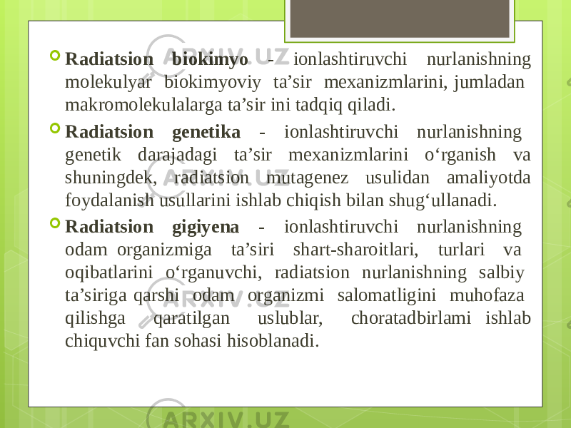  Radiatsion biokimyo - ionlashtiruvchi nurlanishning molekulyar biokimyoviy ta’sir mexanizmlarini, jumladan makromolekulalarga ta’sir ini tadqiq qiladi.  Radiatsion genetika - ionlashtiruvchi nurlanishning genetik darajadagi ta’sir mexanizmlarini o‘rganish va shuningdek, radiatsion mutagenez usulidan amaliyotda foydalanish usullarini ishlab chiqish bilan shug‘ullanadi.  Radiatsion gigiyena - ionlashtiruvchi nurlanishning odam organizmiga ta’siri shart-sharoitlari, turlari va oqibatlarini o‘rganuvchi, radiatsion nurlanishning salbiy ta’siriga qarshi odam organizmi salomatligini muhofaza qilishga qaratilgan uslublar, choratadbirlami ishlab chiquvchi fan sohasi hisoblanadi. 