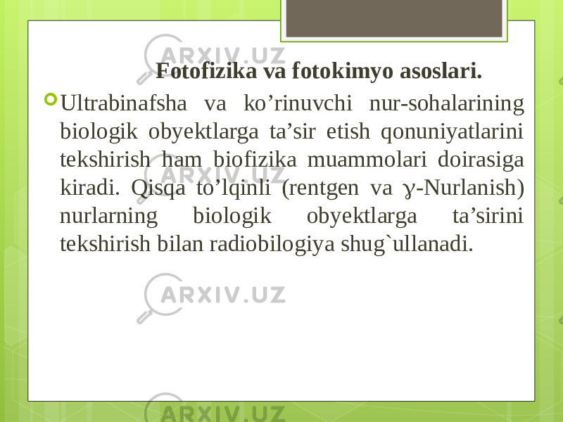  Fotofizika va fotokimyo asoslari.  Ultrabinafsha va ko’rinuvchi nur-sohalarining biologik obyekt larga ta’sir etish qonuniyatlarini tekshirish ham biofizika muammolari doirasiga kiradi. Qisqa to’lqinli (rentgen va  -Nurlanish) nurlarning biologik obyektlarga ta’sirini tekshirish bilan radiobilo giya shug`ullanadi. 