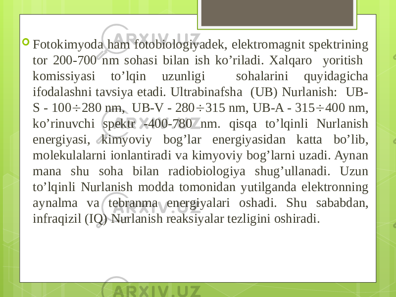  Fotokimyoda ham fotobiologiyadek, elektromagnit spektrining tor 200-700 nm sohasi bilan ish ko’riladi. Xalqaro yoritish komissiyasi to’lqin uzunligi sohalarini quyidagicha ifodalashni tavsiya etadi. Ultrabinafsha (UB) Nurlanish: UB- S - 100  280 nm, UB-V - 280  315 nm, UB-A - 315  400 nm, ko’rinuvchi spektr -400-780 nm. qisqa to’lqinli Nurlanish energiyasi, kimyoviy bog’lar energiyasidan katta bo’lib, molekulalarni ionlantiradi va kimyoviy bog’larni uzadi. Aynan mana shu soha bilan radiobiologiya shug’ullanadi. Uzun to’lqinli Nurlanish mod da tomonidan yutilganda elektronning aynalma va tebranma energiya lari oshadi. Shu sababdan, infraqizil (IQ) Nurlanish reaksiyalar tezligini oshiradi. 